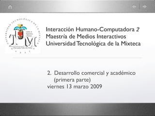 Interacción Humano-Computadora 2
Maestría de Medios Interactivos
Universidad Tecnológica de la Mixteca



2. Desarrollo comercial y académico
   (primera parte)
viernes 13 marzo 2009
 