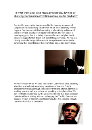 In what ways does your media product use, develop or
challenge forms and conventions of real media products?


One thriller convention that we used in the opening sequence of
‘Apparition’ is an ordinary situation in which extra ordinary events
happen. One instance of this happening is when Craig walks out of
the shot we can clearly see a figure behind him. The fact that it is
moving suggests that it is living, however the external glow that it
produces suggests that it is in fact not of this generation. As you can
clearly see in the image below we are using this convention in the
same way that other films of this genre tend to use this Convention.




Another way in which we used the Thriller Convention of an ordinary
situation in which extra ordinary events occur is when Craig’s
character is walking through the hallway from the kitchen. He then is
walking past the sofa and he hears a knocking noise above him. We
can see that he is startled by the unexpected noise that does not seem
to tie in with the setting. We are challenging the Thriller Convention
because it’s out of place in an extreme way, but it is extreme enough
to cause distortion in the scene.
 