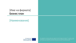 [Име на фирмата]
Бизнес план
[Наименование]
Brand Manual
This programme has been funded with support from the European Commission. The author is solely
responsible for this publication (communication) and the Commission accepts no responsibility for
any use that may be made of the information contained therein 2017-1-UK01-KA203-036706
 
