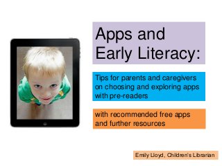 Apps and
Early Literacy:
Tips for parents and caregivers
on choosing and exploring apps
with pre-readers
with recommended free apps
and further resources
Emily Lloyd, Children’s Librarian
 
