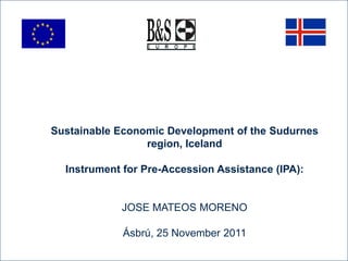 Sustainable Economic Development of the Sudurnes
                 region, Iceland

  Instrument for Pre-Accession Assistance (IPA):


            JOSE MATEOS MORENO

             Ásbrú, 25 November 2011
 