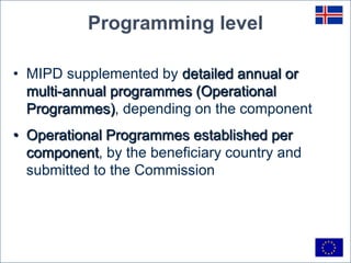 Programming level

• MIPD supplemented by detailed annual or
  multi-annual programmes (Operational
  Programmes), depending on the component
• Operational Programmes established per
  component, by the beneficiary country and
  submitted to the Commission
 