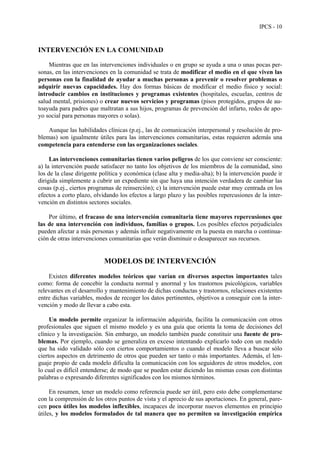 IPCS - 10
INTERVENCIÓN EN LA COMUNIDAD
Mientras que en las intervenciones individuales o en grupo se ayuda a una o unas pocas per-
sonas, en las intervenciones en la comunidad se trata de modificar el medio en el que viven las
personas con la finalidad de ayudar a muchas personas a prevenir o resolver problemas o
adquirir nuevas capacidades. Hay dos formas básicas de modificar el medio físico y social:
introducir cambios en instituciones y programas existentes (hospitales, escuelas, centros de
salud mental, prisiones) o crear nuevos servicios y programas (pisos protegidos, grupos de au-
toayuda para padres que maltratan a sus hijos, programas de prevención del infarto, redes de apo-
yo social para personas mayores o solas).
Aunque las habilidades clínicas (p.ej., las de comunicación interpersonal y resolución de pro-
blemas) son igualmente útiles para las intervenciones comunitarias, estas requieren además una
competencia para entenderse con las organizaciones sociales.
Las intervenciones comunitarias tienen varios peligros de los que conviene ser consciente:
a) la intervención puede satisfacer no tanto los objetivos de los miembros de la comunidad, sino
los de la clase dirigente política y económica (clase alta y media-alta); b) la intervención puede ir
dirigida simplemente a cubrir un expediente sin que haya una intención verdadera de cambiar las
cosas (p.ej., ciertos programas de reinserción); c) la intervención puede estar muy centrada en los
efectos a corto plazo, olvidando los efectos a largo plazo y las posibles repercusiones de la inter-
vención en distintos sectores sociales.
Por último, el fracaso de una intervención comunitaria tiene mayores repercusiones que
las de una intervención con individuos, familias o grupos. Los posibles efectos perjudiciales
pueden afectar a más personas y además influir negativamente en la puesta en marcha o continua-
ción de otras intervenciones comunitarias que verán disminuir o desaparecer sus recursos.
MODELOS DE INTERVENCIÓN
Existen diferentes modelos teóricos que varían en diversos aspectos importantes tales
como: forma de concebir la conducta normal y anormal y los trastornos psicológicos, variables
relevantes en el desarrollo y mantenimiento de dichas conductas y trastornos, relaciones existentes
entre dichas variables, modos de recoger los datos pertinentes, objetivos a conseguir con la inter-
vención y modo de llevar a cabo esta.
Un modelo permite organizar la información adquirida, facilita la comunicación con otros
profesionales que siguen el mismo modelo y es una guía que orienta la toma de decisiones del
clínico y la investigación. Sin embargo, un modelo también puede constituir una fuente de pro-
blemas. Por ejemplo, cuando se generaliza en exceso intentando explicarlo todo con un modelo
que ha sido validado sólo con ciertos comportamientos o cuando el modelo lleva a buscar sólo
ciertos aspectos en detrimento de otros que pueden ser tanto o más importantes. Además, el len-
guaje propio de cada modelo dificulta la comunicación con los seguidores de otros modelos, con
lo cual es difícil entenderse; de modo que se pueden estar diciendo las mismas cosas con distintas
palabras o expresando diferentes significados con los mismos términos.
En resumen, tener un modelo como referencia puede ser útil, pero esto debe complementarse
con la comprensión de los otros puntos de vista y el aprecio de sus aportaciones. En general, pare-
cen poco útiles los modelos inflexibles, incapaces de incorporar nuevos elementos en principio
útiles, y los modelos formulados de tal manera que no permiten su investigación empírica
 