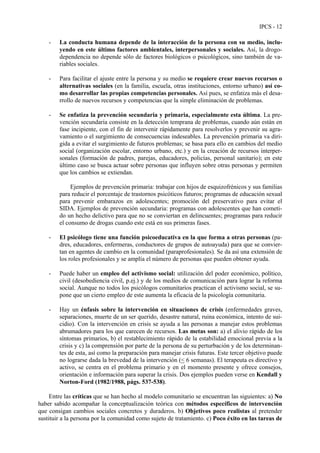IPCS - 12
- La conducta humana depende de la interacción de la persona con su medio, inclu-
yendo en este último factores ambientales, interpersonales y sociales. Así, la drogo-
dependencia no depende sólo de factores biológicos o psicológicos, sino también de va-
riables sociales.
- Para facilitar el ajuste entre la persona y su medio se requiere crear nuevos recursos o
alternativas sociales (en la familia, escuela, otras instituciones, entorno urbano) así co-
mo desarrollar las propias competencias personales. Así pues, se enfatiza más el desa-
rrollo de nuevos recursos y competencias que la simple eliminación de problemas.
- Se enfatiza la prevención secundaria y primaria, especialmente esta última. La pre-
vención secundaria consiste en la detección temprana de problemas, cuando aún están en
fase incipiente, con el fin de intervenir rápidamente para resolverlos y prevenir su agra-
vamiento o el surgimiento de consecuencias indeseables. La prevención primaria va diri-
gida a evitar el surgimiento de futuros problemas; se basa para ello en cambios del medio
social (organización escolar, entorno urbano, etc.) y en la creación de recursos interper-
sonales (formación de padres, parejas, educadores, policías, personal sanitario); en este
último caso se busca actuar sobre personas que influyen sobre otras personas y permiten
que los cambios se extiendan.
Ejemplos de prevención primaria: trabajar con hijos de esquizofrénicos y sus familias
para reducir el porcentaje de trastornos psicóticos futuros; programas de educación sexual
para prevenir embarazos en adolescentes; promoción del preservativo para evitar el
SIDA. Ejemplos de prevención secundaria: programas con adolescentes que han cometi-
do un hecho delictivo para que no se conviertan en delincuentes; programas para reducir
el consumo de drogas cuando este está en sus primeras fases.
- El psicólogo tiene una función psicoeducativa en la que forma a otras personas (pa-
dres, educadores, enfermeras, conductores de grupos de autoayuda) para que se convier-
tan en agentes de cambio en la comunidad (paraprofesionales). Se da así una extensión de
los roles profesionales y se amplía el número de personas que pueden obtener ayuda.
- Puede haber un empleo del activismo social: utilización del poder económico, político,
civil (desobediencia civil, p.ej.) y de los medios de comunicación para lograr la reforma
social. Aunque no todos los psicólogos comunitarios practican el activismo social, se su-
pone que un cierto empleo de este aumenta la eficacia de la psicología comunitaria.
- Hay un énfasis sobre la intervención en situaciones de crisis (enfermedades graves,
separaciones, muerte de un ser querido, desastre natural, ruina económica, intento de sui-
cidio). Con la intervención en crisis se ayuda a las personas a manejar estos problemas
abrumadores para los que carecen de recursos. Las metas son: a) el alivio rápido de los
síntomas primarios, b) el restablecimiento rápido de la estabilidad emocional previa a la
crisis y c) la comprensión por parte de la persona de su perturbación y de los determinan-
tes de esta, así como la preparación para manejar crisis futuras. Este tercer objetivo puede
no lograrse dada la brevedad de la intervención (< 6 semanas). El terapeuta es directivo y
activo, se centra en el problema primario y en el momento presente y ofrece consejos,
orientación e información para superar la crisis. Dos ejemplos pueden verse en Kendall y
Norton-Ford (1982/1988, págs. 537-538).
Entre las críticas que se han hecho al modelo comunitario se encuentran las siguientes: a) No
haber sabido acompañar la conceptualización teórica con métodos específicos de intervención
que consigan cambios sociales concretos y duraderos. b) Objetivos poco realistas al pretender
sustituir a la persona por la comunidad como sujeto de tratamiento. c) Poco éxito en las tareas de
 
