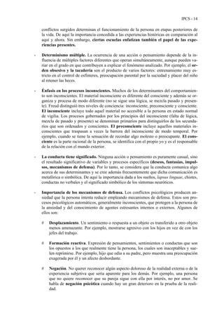 IPCS - 14
conflictos surgidos determinan el funcionamiento de la persona en etapas posteriores de
la vida. De aquí la importancia concedida a las experiencias históricas en comparación al
aquí y ahora. Sin embargo, ciertas escuelas enfatizan también el papel de las expe-
riencias presentes.
- Determinismo múltiple. La ocurrencia de una acción o pensamiento depende de la in-
fluencia de múltiples factores diferentes que operan simultáneamente, aunque pueden va-
riar en el grado en que contribuyen a explicar el fenómeno analizado. Por ejemplo, el or-
den obsesivo y la tacañería son el producto de varios factores: entrenamiento muy es-
tricto en el control de esfínteres, preocupación parental por la suciedad y placer del niño
al retener las heces.
- Énfasis en los procesos inconscientes. Muchos de los determinantes del comportamien-
to son inconscientes. El material inconsciente es diferente del consciente y además se or-
ganiza y procesa de modo diferente (no se sigue una lógica, se mezcla pasado y presen-
te). Freud distinguió tres niveles de conciencia: inconsciente, preconsciente y consciente.
El inconsciente incluye todo aquel material no accesible a la persona en estado normal
de vigilia. Los procesos gobernados por los principios del inconsciente (falta de lógica,
mezcla de pasado y presente) se denominan primarios para distinguirlos de los secunda-
rios que son ordenados y conscientes. El preconsciente incluye aquellos materiales in-
conscientes que traspasan a veces la barrera del inconsciente de modo temporal. Por
ejemplo, cuando se tiene la sensación de recordar algo molesto o preocupante. El cons-
ciente es la parte racional de la persona, se identifica con el propio yo y es el responsable
de la relación con el mundo exterior.
- La conducta tiene significado. Ninguna acción o pensamiento es puramente casual, sino
el resultado significativo de variables y procesos específicos (deseos, fantasías, impul-
sos, mecanismos de defensa). Por lo tanto, se considera que la conducta comunica algo
acerca de sus determinantes y se cree además frecuentemente que dicha comunicación es
metafórica o simbólica. De aquí la importancia dada a los sueños, lapsus linguae, chistes,
conductas no verbales y el significado simbólico de los síntomas neuróticos.
- Importancia de los mecanismos de defensa. Los conflictos psicológicos producen an-
siedad que la persona intenta reducir empleando mecanismos de defensa. Estos son pro-
cesos psicológicos automáticos, generalmente inconscientes, que protegen a la persona de
la ansiedad y del conocimiento de agentes estresantes internos o externos. Algunos de
ellos son:
# Desplazamiento. Un sentimiento o respuesta a un objeto es transferido a otro objeto
menos amenazante. Por ejemplo, mostrarse agresivo con los hijos en vez de con los
jefes del trabajo.
# Formación reactiva. Expresión de pensamientos, sentimientos o conductas que son
los opuestos a los que realmente tiene la persona, los cuales son inaceptables y sue-
len reprimirse. Por ejemplo, hijo que odia a su padre, pero muestra una preocupación
exagerada por él y un afecto desbordante.
# Negación. No querer reconocer algún aspecto doloroso de la realidad externa o de la
experiencia subjetiva que sería aparente para los demás. Por ejemplo, una persona
que no quiere reconocer que su pareja sigue con ella por interés, no por amor. Se
habla de negación psicótica cuando hay un gran deterioro en la prueba de la reali-
dad.
 