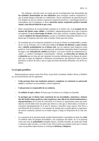 IPCS - 21
Sin embargo, conviene tener en cuenta que las investigaciones han demostrado que
las actitudes mencionadas no son suficientes para conseguir cambios terapéuticos y
que el propio Rogers reforzaba no verbalmente o hacía comentarios de apreciación posi-
tiva después de que los clientes expresasen esperanzas positivas o autoimagen positiva o
concordasen con el terapeuta; es decir mostraba menos aceptación positiva incondi-
cional y más directividad de la que creía.
- Otras características de la psicoterapia centrada en el cliente son: a) se aceptan los in-
formes del cliente como válidos y confiables, independientemente de lo que le parezca
al terapeuta; b) no se interrumpe al cliente, salvo para verificar o ampliar alguna idea; y
c) no se emplean las interpretaciones, ya que se consideran demasiado directivas e im-
plican que el terapeuta sabe más sobre el propio cliente que este mismo.
- Se considera que en la situación terapéutica en la que el cliente es comprendido y acepta-
do en vez de criticado, este es libre para verse a sí mismo sin defensas y para recono-
cer y admitir gradualmente su sí mismo real, con sus aspectos tanto negativos como
positivos. Esta experiencia en la conciencia de sentimientos reprimidos hasta el momento
da lugar a una sensación de cambio psicológico, a un nuevo estado de comprensión (in-
sight) y a cambios fisiológicos concomitantes. Además, se desarrolla un sistema de
evaluación que no tiene por qué mantener las normas imbuidas por las figuras de autori-
dad, que es capaz de adaptarse a diferentes circunstancias, que diferencia entre el juicio
personal y el juicio de otros y que es capaz de tomar decisiones diferentes a las de los ex-
pertos.
La terapia gestáltica
Representada por autores como Fritz Perls, Laura Perls, Goodman, Simkin, Weisz y Hefferli-
ne, sus características son las siguientes:
- Cada persona tiene una tendencia natural a completar su existencia (a autorreali-
zarse), a satisfacer sus necesidades y deseos legítimos.
- Cada persona es responsable de su conducta.
- Se enfatiza el aquí y ahora. Se busca que el cliente no se refugie en el pasado.
- Se persigue que el cliente tome conciencia de sus necesidades, emociones y deman-
das del medio (tanto positivas como negativas), más allá de las intelectualizaciones e
interpretaciones. En la toma de conciencia el sí mismo se experimenta como una totali-
dad (no está dividido entre una parte que observa y otra que es observada) y el cliente se
concentra espontáneamente en lo que le interesa y descubre cosas nuevas. Esto lleva a
una liberación de la tensión y a un aumento de energía que se puede aplicar a experimen-
tar nuevas conductas, primero en un medio seguro y luego en situaciones de la vida coti-
diana.
- La conciencia de la persona puede resultar distorsionada o incompleta al tratar de evitar
el conflicto entre las propias necesidades y las exigencias del medio. Se ve al paciente
como una serie de polaridades (mandón-sumiso, sociable-retraído), de modo que tiende
a centrarse sobre un polo y a evitar el otro. Para el polo que produce temor por sí mismo
o por sus posibles repercusiones se construyen defensas y bloqueos.
 