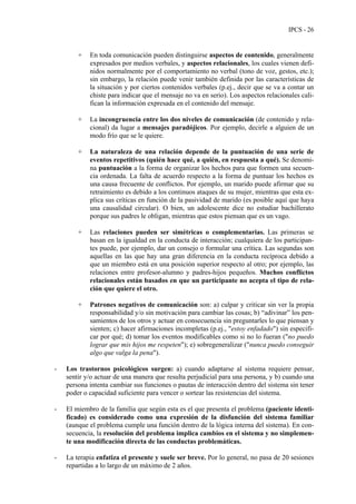 IPCS - 26
+ En toda comunicación pueden distinguirse aspectos de contenido, generalmente
expresados por medios verbales, y aspectos relacionales, los cuales vienen defi-
nidos normalmente por el comportamiento no verbal (tono de voz, gestos, etc.);
sin embargo, la relación puede venir también definida por las características de
la situación y por ciertos contenidos verbales (p.ej., decir que se va a contar un
chiste para indicar que el mensaje no va en serio). Los aspectos relacionales cali-
fican la información expresada en el contenido del mensaje.
+ La incongruencia entre los dos niveles de comunicación (de contenido y rela-
cional) da lugar a mensajes paradójicos. Por ejemplo, decirle a alguien de un
modo frío que se le quiere.
+ La naturaleza de una relación depende de la puntuación de una serie de
eventos repetitivos (quién hace qué, a quién, en respuesta a qué). Se denomi-
na puntuación a la forma de organizar los hechos para que formen una secuen-
cia ordenada. La falta de acuerdo respecto a la forma de puntuar los hechos es
una causa frecuente de conflictos. Por ejemplo, un marido puede afirmar que su
retraimiento es debido a los continuos ataques de su mujer, mientras que esta ex-
plica sus críticas en función de la pasividad de marido (es posible aquí que haya
una causalidad circular). O bien, un adolescente dice no estudiar bachillerato
porque sus padres le obligan, mientras que estos piensan que es un vago.
+ Las relaciones pueden ser simétricas o complementarias. Las primeras se
basan en la igualdad en la conducta de interacción; cualquiera de los participan-
tes puede, por ejemplo, dar un consejo o formular una crítica. Las segundas son
aquellas en las que hay una gran diferencia en la conducta recíproca debido a
que un miembro está en una posición superior respecto al otro; por ejemplo, las
relaciones entre profesor-alumno y padres-hijos pequeños. Muchos conflictos
relacionales están basados en que un participante no acepta el tipo de rela-
ción que quiere el otro.
+ Patrones negativos de comunicación son: a) culpar y criticar sin ver la propia
responsabilidad y/o sin motivación para cambiar las cosas; b) “adivinar” los pen-
samientos de los otros y actuar en consecuencia sin preguntarles lo que piensan y
sienten; c) hacer afirmaciones incompletas (p.ej., "estoy enfadado") sin especifi-
car por qué; d) tomar los eventos modificables como si no lo fueran ("no puedo
lograr que mis hijos me respeten"); e) sobregeneralizar ("nunca puedo conseguir
algo que valga la pena").
- Los trastornos psicológicos surgen: a) cuando adaptarse al sistema requiere pensar,
sentir y/o actuar de una manera que resulta perjudicial para una persona, y b) cuando una
persona intenta cambiar sus funciones o pautas de interacción dentro del sistema sin tener
poder o capacidad suficiente para vencer o sortear las resistencias del sistema.
- El miembro de la familia que según esta es el que presenta el problema (paciente identi-
ficado) es considerado como una expresión de la disfunción del sistema familiar
(aunque el problema cumple una función dentro de la lógica interna del sistema). En con-
secuencia, la resolución del problema implica cambios en el sistema y no simplemen-
te una modificación directa de las conductas problemáticas.
- La terapia enfatiza el presente y suele ser breve. Por lo general, no pasa de 20 sesiones
repartidas a lo largo de un máximo de 2 años.
 