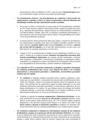 IPCS - 29
documentación sobre la utilidad de la TCC y para los que la farmacoterapia parece
ser el tratamiento a elegir, al menos como intervención principal.
- Las formulaciones teóricas y los procedimientos de evaluación e intervención son
empíricamente evaluados, es decir, se valora su adecuación o eficacia utilizando una
metodología científica (de tipo experimental cuando es posible).
# Por lo que se refiere al tratamiento, la mayor parte de los procedimientos utilizados
en TCC tienen una base empírica relativamente sólida, aunque las pruebas para otros
(p.ej., detención del pensamiento, algunas técnicas de condicionamiento encubierto)
son todavía débiles, siempre, claro está, en referencia a problemas determinados y a
otros aspectos como las características de los clientes. No puede hablarse de la efica-
cia de un procedimiento en general.
# La propia práctica clínica proporciona ideas para refinar y mejorar los procedimien-
tos empíricamente evaluados; estas ideas son también sometidas a prueba. Por otra
parte, durante la práctica clínica deben tomarse decisiones con relación a aspectos
que no han sido investigados o no lo han sido suficientemente; en estos casos, uno
debe basarse en su propia experiencia o en la de otros.
# Aunque la TCC se caracteriza por el empleo de una metodología científica en el es-
tudio y cambio de la conducta humana, bastantes investigaciones presentan defi-
ciencias metodológicas importantes; por ejemplo, diseños inadecuados, confusión
entre terapeutas y tratamientos, intervenciones comparadas no igualmente creíbles,
evaluadores y/o terapeutas no ciegos a las hipótesis de investigación, falta de control
de la integridad de las intervenciones y análisis estadísticos inapropiados.
- La evaluación en TCC (evaluación conductual) va dirigida a especificar claramente
las conductas problemáticas (por exceso o por defecto) del cliente y las variables
(antecedentes y consecuencias personales y ambientales, características personales
estables) que las regulan.
# Por conducta se entiende cualquier actividad motora, cognitiva, autónoma o emo-
cional que sea especificable y mensurable (no tiene por qué ser públicamente obser-
vable). Sin embargo, existen en este punto divergencias entre los terapeutas de con-
ducta. Unos piensan que las cogniciones juegan un papel importante ya sea como
problemas (obsesiones, autocrítica persistente) o como factores explicativos de con-
ductas problemáticas. En cambio, los que trabajan dentro del enfoque del análisis
conductual aplicado se concentran normalmente en la conducta manifiesta y en los
determinantes ambientales, en vez de en los fenómenos internos.
# También se exploran los recursos, competencias y limitaciones del cliente y se ob-
tiene información de diversas áreas de su vida pasada y presente (familiar, social,
laboral, sexual, pareja, salud, ambiente físico, etc.). No se intenta asignar categorías
diagnósticas a las personas (aunque puede hacerse si se desea), sino saber lo que
hacen, sienten y piensan en situaciones específicas y establecer las oportunas rela-
ciones funcionales entre las conductas problemáticas y las variables que las regulan.
- En evaluación conductual se enfatizan los determinantes actuales de las conductas
problemáticas, aunque no se pasan por alto los determinantes históricos. Se conside-
ra que la información sobre el pasado de una persona (lo cual no quiere decir una explo-
ración detallada de su infancia) puede permitir una mejor comprensión de sus problemas
actuales y puede ofrecer indicios sobre los factores vigentes que están controlando la
 