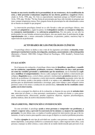 IPCS - 3
basada en una teoría científica de la personalidad, de sus trastornos y de la modificación de
estos, y debe presentar evaluaciones empíricas de sus efectos, positivos y negativos (Huber,
citado en Ávila, 1994, pág. 16). Esto es especialmente importante porque ya Parloff (citado en
Ávila, 1994, pág. 18) dijo: "No hay forma de psicoterapia que haya sido iniciada sin pregonar que
tiene ventajas terapéuticas únicas. Pero ninguna forma de psicoterapia ha sido abandonada a causa
de su fracaso en cumplir lo que pregona".
La intervención psicológica formal no es sólo llevada a cabo por psicólogos clínicos, sino
también por psiquiatras y, según los países, los trabajadores sociales, los consejeros religiosos,
los consejeros matrimoniales y las enfermeras psiquiátricas. Por otra parte, no son sólo los
profesionales los que brindan asistencia psicológica, sino que puede darse la participación de pa-
raprofesionales más o menos entrenados (voluntarios, ex-pacientes, padres, maestros) bajo la
supervisión de un profesional.
ACTIVIDADES DE LOS PSICÓLOGOS CLÍNICOS
Un psicólogo clínico se dedica a una o más de las siguientes actividades: evaluación, trata-
miento/prevención/intervención, investigación, enseñanza, asesoramiento y dirección/gestión
(Bernstein y Nietzel, 1980/1988; Colegio Oficial de Psicólogos, 1998; Kendall y Norton-Ford,
1982/1988).
EVALUACIÓN
En el proceso de evaluación, el psicólogo clínico trata de identificar, especificar y cuantifi-
car las conductas, capacidades, problemas, recursos y limitaciones de una o más personas
así como las variables personales y ambientales que los mantienen, con la finalidad de expli-
car y modificar el comportamiento o llevar a cabo cualquier tipo de análisis o intervención psi-
cológica: diagnóstico (p.ej., a nivel clínico, pericial o institucional), pronóstico (predecir la evo-
lución de un problema o la respuesta a cierta intervención), orientación (aconsejar cierto tipo de
terapia o de carrera, ayudar a una pareja a decidir si se separa o no), selección (elegir o no a una
persona para un determinado tratamiento a investigar, para cierto trabajo o para otorgarle ciertos
permisos como el de armas o conducción de automóviles), valoración de los resultados conse-
guidos con la intervención.
De cara a conseguir los objetivos de la evaluación, se dispone de una serie de métodos bási-
cos: entrevista (al cliente y a otras personas), cuestionarios y escalas (al cliente y a otras perso-
nas), autoobservación, observación, pruebas cognitivas objetivas, registros psicofisiológicos,
pruebas médicas, datos de archivo/documentos históricos.
TRATAMIENTO, PREVENCIÓN E INTERVENCIÓN
En esta actividad, el psicólogo ayuda a otras personas a comprender sus problemas, a
reducir o superar estos, a prevenir la ocurrencia de los mismos o a mejorar las capacidades
personales. En este último caso, se emplea el nombre general de intervención más que el de tra-
tamiento, el cual se reserva para aquellos casos en que el objetivo es resolver problemas presentes.
Posibles ejemplos de este tipo de actividad son: ayudar a una persona a reducir su estado de
ánimo deprimido, a una pareja conflictiva a comunicarse mejor y saber negociar entre ellos, a una
persona a manejar su dolor crónico, a unos niños de un medio desfavorecido para prevenir el au-
 