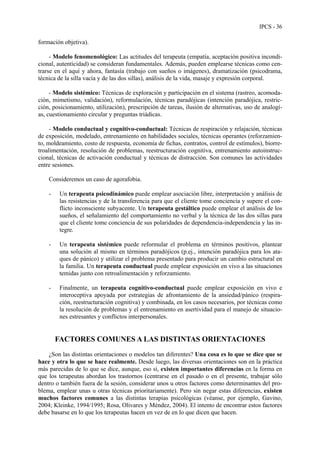 IPCS - 36
formación objetiva).
- Modelo fenomenológico: Las actitudes del terapeuta (empatía, aceptación positiva incondi-
cional, autenticidad) se consideran fundamentales. Además, pueden emplearse técnicas como cen-
trarse en el aquí y ahora, fantasía (trabajo con sueños o imágenes), dramatización (psicodrama,
técnica de la silla vacía y de las dos sillas), análisis de la vida, masaje y expresión corporal.
- Modelo sistémico: Técnicas de exploración y participación en el sistema (rastreo, acomoda-
ción, mimetismo, validación), reformulación, técnicas paradójicas (intención paradójica, restric-
ción, posicionamiento, utilización), prescripción de tareas, ilusión de alternativas, uso de analogí-
as, cuestionamiento circular y preguntas triádicas.
- Modelo conductual y cognitivo-conductual: Técnicas de respiración y relajación, técnicas
de exposición, modelado, entrenamiento en habilidades sociales, técnicas operantes (reforzamien-
to, moldeamiento, costo de respuesta, economía de fichas, contratos, control de estímulos), biorre-
troalimentación, resolución de problemas, reestructuración cognitiva, entrenamiento autoinstruc-
cional, técnicas de activación conductual y técnicas de distracción. Son comunes las actividades
entre sesiones.
Consideremos un caso de agorafobia.
- Un terapeuta psicodinámico puede emplear asociación libre, interpretación y análisis de
las resistencias y de la transferencia para que el cliente tome conciencia y supere el con-
flicto inconsciente subyacente. Un terapeuta gestáltico puede emplear el análisis de los
sueños, el señalamiento del comportamiento no verbal y la técnica de las dos sillas para
que el cliente tome conciencia de sus polaridades de dependencia-independencia y las in-
tegre.
- Un terapeuta sistémico puede reformular el problema en términos positivos, plantear
una solución al mismo en términos paradójicos (p.ej., intención paradójica para los ata-
ques de pánico) y utilizar el problema presentado para producir un cambio estructural en
la familia. Un terapeuta conductual puede emplear exposición en vivo a las situaciones
temidas junto con retroalimentación y reforzamiento.
- Finalmente, un terapeuta cognitivo-conductual puede emplear exposición en vivo e
interoceptiva apoyada por estrategias de afrontamiento de la ansiedad/pánico (respira-
ción, reestructuración cognitiva) y combinada, en los casos necesarios, por técnicas como
la resolución de problemas y el entrenamiento en asertividad para el manejo de situacio-
nes estresantes y conflictos interpersonales.
FACTORES COMUNES A LAS DISTINTAS ORIENTACIONES
¿Son las distintas orientaciones o modelos tan diferentes? Una cosa es lo que se dice que se
hace y otra lo que se hace realmente. Desde luego, las diversas orientaciones son en la práctica
más parecidas de lo que se dice, aunque, eso sí, existen importantes diferencias en la forma en
que los terapeutas abordan los trastornos (centrarse en el pasado o en el presente, trabajar sólo
dentro o también fuera de la sesión, considerar unos u otros factores como determinantes del pro-
blema, emplear unas u otras técnicas prioritariamente). Pero sin negar estas diferencias, existen
muchos factores comunes a las distintas terapias psicológicas (véanse, por ejemplo, Gavino,
2004; Kleinke, 1994/1995; Rosa, Olivares y Méndez, 2004). El intento de encontrar estos factores
debe basarse en lo que los terapeutas hacen en vez de en lo que dicen que hacen.
 