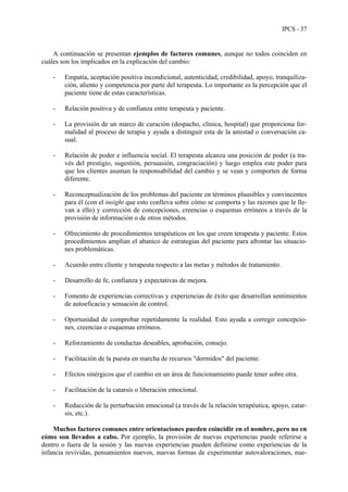 IPCS - 37
A continuación se presentan ejemplos de factores comunes, aunque no todos coinciden en
cuáles son los implicados en la explicación del cambio:
- Empatía, aceptación positiva incondicional, autenticidad, credibilidad, apoyo, tranquiliza-
ción, aliento y competencia por parte del terapeuta. Lo importante es la percepción que el
paciente tiene de estas características.
- Relación positiva y de confianza entre terapeuta y paciente.
- La provisión de un marco de curación (despacho, clínica, hospital) que proporciona for-
malidad al proceso de terapia y ayuda a distinguir esta de la amistad o conversación ca-
sual.
- Relación de poder e influencia social. El terapeuta alcanza una posición de poder (a tra-
vés del prestigio, sugestión, persuasión, congraciación) y luego emplea este poder para
que los clientes asuman la responsabilidad del cambio y se vean y comporten de forma
diferente.
- Reconceptualización de los problemas del paciente en términos plausibles y convincentes
para él (con el insight que esto conlleva sobre cómo se comporta y las razones que le lle-
van a ello) y corrección de concepciones, creencias o esquemas erróneos a través de la
provisión de información o de otros métodos.
- Ofrecimiento de procedimientos terapéuticos en los que creen terapeuta y paciente. Estos
procedimientos amplían el abanico de estrategias del paciente para afrontar las situacio-
nes problemáticas.
- Acuerdo entre cliente y terapeuta respecto a las metas y métodos de tratamiento.
- Desarrollo de fe, confianza y expectativas de mejora.
- Fomento de experiencias correctivas y experiencias de éxito que desarrollan sentimientos
de autoeficacia y sensación de control.
- Oportunidad de comprobar repetidamente la realidad. Esto ayuda a corregir concepcio-
nes, creencias o esquemas erróneos.
- Reforzamiento de conductas deseables, aprobación, consejo.
- Facilitación de la puesta en marcha de recursos "dormidos" del paciente.
- Efectos sinérgicos que el cambio en un área de funcionamiento puede tener sobre otra.
- Facilitación de la catarsis o liberación emocional.
- Reducción de la perturbación emocional (a través de la relación terapéutica, apoyo, catar-
sis, etc.).
Muchos factores comunes entre orientaciones pueden coincidir en el nombre, pero no en
cómo son llevados a cabo. Por ejemplo, la provisión de nuevas experiencias puede referirse a
dentro o fuera de la sesión y las nuevas experiencias pueden definirse como experiencias de la
infancia revividas, pensamientos nuevos, nuevas formas de experimentar autovaloraciones, nue-
 