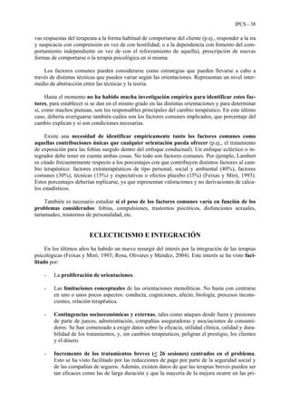 IPCS - 38
vas respuestas del terapeuta a la forma habitual de comportarse del cliente (p.ej., responder a la ira
y suspicacia con comprensión en vez de con hostilidad; o a la dependencia con fomento del com-
portamiento independiente en vez de con el reforzamiento de aquella), prescripción de nuevas
formas de comportarse o la terapia psicológica en sí misma.
Los factores comunes pueden considerarse como estrategias que pueden llevarse a cabo a
través de distintas técnicas que pueden variar según las orientaciones. Representan un nivel inter-
medio de abstracción entre las técnicas y la teoría.
Hasta el momento no ha habido mucha investigación empírica para identificar estos fac-
tores, para establecer si se dan en el mismo grado en las distintas orientaciones y para determinar
si, como muchos piensan, son los responsables principales del cambio terapéutico. En este último
caso, debería averiguarse también cuáles son los factores comunes implicados, que porcentaje del
cambio explican y si son condiciones necesarias.
Existe una necesidad de identificar empíricamente tanto los factores comunes como
aquellas contribuciones únicas que cualquier orientación pueda ofrecer (p.ej., el tratamiento
de exposición para las fobias surgido dentro del enfoque conductual). Un enfoque ecléctico o in-
tegrador debe tener en cuenta ambas cosas. No todo son factores comunes. Por ejemplo, Lambert
es citado frecuentemente respecto a los porcentajes con que contribuyen distintos factores al cam-
bio terapéutico: factores extraterapéuticos de tipo personal, social y ambiental (40%), factores
comunes (30%), técnicas (15%) y expectativas o efectos placebo (15%) (Feixas y Miró, 1993).
Estos porcentajes deberían replicarse, ya que representan valoraciones y no derivaciones de cálcu-
los estadísticos.
También es necesario estudiar si el peso de los factores comunes varía en función de los
problemas considerados: fobias, compulsiones, trastornos psicóticos, disfunciones sexuales,
tartamudeo, trastornos de personalidad, etc.
ECLECTICISMO E INTEGRACIÓN
En los últimos años ha habido un nuevo resurgir del interés por la integración de las terapias
psicológicas (Feixas y Miró, 1993; Rosa, Olivares y Méndez, 2004). Este interés se ha visto faci-
litado por:
- La proliferación de orientaciones.
- Las limitaciones conceptuales de las orientaciones monolíticas. No basta con centrarse
en uno o unos pocos aspectos: conducta, cogniciones, afecto, biología, procesos incons-
cientes, relación terapéutica.
- Contingencias socioeconómicas y externas, tales como ataques desde fuera y presiones
de parte de jueces, administración, compañías aseguradoras y asociaciones de consumi-
dores. Se han comenzado a exigir datos sobre la eficacia, utilidad clínica, calidad y dura-
bilidad de los tratamientos, y, sin cambios terapéuticos, peligran el prestigio, los clientes
y el dinero.
- Incremento de los tratamientos breves (< 26 sesiones) centrados en el problema.
Esto se ha visto facilitado por las reducciones de pago por parte de la seguridad social y
de las compañías de seguros. Además, existen datos de que las terapias breves pueden ser
tan eficaces como las de larga duración y que la mayoría de la mejora ocurre en las pri-
 