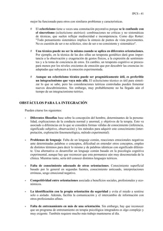 IPCS - 41
mejor ha funcionado para otros con similares problemas y características.
# El eclecticismo tiene a veces una connotación peyorativa porque se le confunde con
el sincretismo (eclecticismo ateórico): combinaciones no críticas y no sistemáticas
de técnicas, que suelen reflejar mediocridad e incompetencia. Como dijo Rotter:
"Todo pensamiento sistemático implica la síntesis de puntos de vista preexistentes.
No es cuestión de ser o no ecléctico, sino de ser o no consistente y sistemático".
# Una técnica puede no ser la misma cuando se aplica en diferentes orientaciones.
Por ejemplo, en la técnica de las dos sillas un terapeuta gestáltico dará gran impor-
tancia a la observación y exageración de gestos físicos, a la expresión de sentimien-
tos y a la toma de conciencia de estos. En cambio, un terapeuta cognitivo se preocu-
pará menos por los niveles crecientes de emoción que por descubrir las creencias in-
adaptadas que subyacen a la emoción experimentada.
# Aunque un eclecticismo técnico puede ser pragmáticamente útil, es preferible
un integracionismo que vaya más allá. El eclecticismo técnico es útil para sinteti-
zar lo que se sabe, pero las consideraciones teóricas controladas pueden fomentar
nuevos descubrimientos. Sin embargo, muy probablemente no ha llegado aún el
tiempo de un integracionismo teórico.
OBSTÁCULOS PARA LA INTEGRACIÓN
Pueden citarse los siguientes:
- Diferentes filosofías base sobre la concepción del hombre, determinantes de la persona-
lidad, explicaciones de la conducta normal y anormal, y objetivos de la terapia. Esto va
asociado a diferencias en lo que se considera formas válidas de conocimiento (inferencia,
significado subjetivo, observación) y los métodos para adquirir este conocimiento (inter-
pretación, exploración fenomenológica, método experimental).
- Problemas de lenguaje. Falta de un lenguaje común, reacciones emocionales negativas
ante determinadas palabras o conceptos, dificultad en entender otros conceptos, empleo
de distintos términos para decir lo mismo y de palabras idénticas con significado diferen-
te. Una alternativa es desarrollar un lenguaje común basado en la psicología cognitiva
experimental, aunque hay que reconocer que esta permanece aún muy desconectada de la
clínica. Mientras tanto, sería útil conocer distintos lenguajes teóricos.
- Falta de conocimiento adecuado de otras orientaciones. Conocimiento superficial
basado por lo general en segundas fuentes, conocimiento anticuado, interpretaciones
erróneas, sesgo emocional negativo.
- Competitividad entre orientaciones asociada a beneficios sociales, profesionales y eco-
nómicos.
- La identificación con la propia orientación da seguridad y evita el miedo a sentirse
solo o aislado. Además, facilita la comunicación y el intercambio de información con
otros profesionales afines.
- Falta de entrenamiento en más de una orientación. Sin embargo, hay que reconocer
que un programa de entrenamiento en terapia psicológica integradora es algo complejo y
muy exigente. También requiere mucho más trabajo mantenerse al día.
 