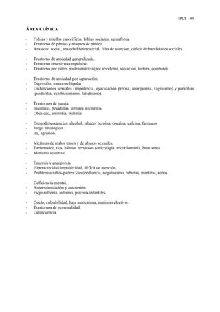 IPCS - 43
ÁREA CLÍNICA
- Fobias y miedos específicos, fobias sociales, agorafobia.
- Trastorno de pánico y ataques de pánico.
- Ansiedad social, ansiedad heterosocial, falta de aserción, déficit de habilidades sociales.
- Trastorno de ansiedad generalizada.
- Trastorno obsesivo-compulsivo.
- Trastorno por estrés postraumático (por accidente, violación, tortura, combate).
- Trastorno de ansiedad por separación.
- Depresión, trastorno bipolar.
- Disfunciones sexuales (impotencia, eyaculación precoz, anorgasmia, vaginismo) y parafilias
(paidofilia, exhibicionismo, fetichismo).
- Trastornos de pareja.
- Insomnio, pesadillas, terrores nocturnos.
- Obesidad, anorexia, bulimia.
- Drogodependencias: alcohol, tabaco, heroína, cocaína, cafeína, fármacos
- Juego patológico.
- Ira, agresión.
- Víctimas de malos tratos y de abusos sexuales.
- Tartamudeo, tics, hábitos nerviosos (onicofagia, tricotilomanía, bruxismo)
- Mutismo selectivo.
- Enuresis y encopresis.
- Hiperactividad/impulsividad, déficit de atención.
- Problemas niños-padres: desobediencia, negativismo, rabietas, mentiras, robos.
- Deficiencia mental.
- Autoestimulación y autolesión.
- Esquizofrenia, autismo, psicosis infantiles.
- Duelo, culpabilidad, baja autoestima, mutismo electivo.
- Trastornos de personalidad.
- Delincuencia.
 
