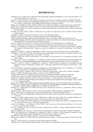 IPCS - 47
REFERENCIAS
Anderson, E.M. y Lambert, M.J. (1995). Short-term dynamically oriented psychotherapy: A review and meta-analysis. Cli-
nical Psychology Review, 15, 503-514.
Ávila, A. y Poch, J. (Coords.). (1994). Manual de técnicas de psicoterapia: Un enfoque psicoanalítico. Madrid: Siglo XXI.
Baker, E.L. (1988). Psicoanálisis y psicoterapia psicoanalítica. En S.J. Linn y J.P. Garske (Eds.), Psicoterapias contemporá-
neas: Modelos y métodos (pp. 39-96). Bilbao: Desclée de Brouwer. (Original de 1985.)
Bergin, A.E. y Garfield, S.L. (Eds.). (1994). Handbook of psychotherapy and behavior change (4ª ed.). Nueva York: Wiley.
Bernstein, D.A. y Nietzel, M.T. (1988). Introducción a la psicología clínica. México: McGraw-Hill. (Original de 1980.)
Bongar, B.M. y Beutler, L.E. (1995). Comprehensive textbook of psychotherapy: Theory and practice. Nueva York: Oxford
University Press.
Carrobles, J.A. (Ed.). (1985). Análisis y modificación de la conducta II: Aplicaciones clínicas. Madrid: U.N.E.D. Primera
unidad, lección 5.
Castanedo, C. (1983). Terapia gestalt: Enfoque del aquí y ahora. Barcelona: Herder.
Coderch, J. (1990). Teoría y técnica de la psicoterapia psicoanalítica. Barcelona: Herder.
Colegio Oficial de Psicólogos (1998). El perfil del psicólogo clínico y de la salud. Papeles del Psicólogo, 69, 4-23.
Comissió Deontológica del COPC (2001). Recomanacions i criteris deontológics de la intervenció psicològica mitjançant
internet. Barcelona: Col·legi Oficial de Psicólegs de Catalunya.
Corey, G. (1996a). Case approach to counseling and psychotherapy (4ª ed.). Pacific Grove, CA: Brooks/Cole.
Corey, G. (1996b). Theory and practice of counseling and psychotherapy (5ª ed.). Pacific Grove, CA: Brooks/Cole.
Cruzado, J.A., Labrador, F.J. y Muñoz, M. (1993). Introducción a la modificación y terapia de conducta. En F.J. Labrador,
J.A. Cruzado y M. Muñoz (Eds.), Manual de técnicas de modificación y terapia de conducta (pp. 31-46). Madrid:
Pirámide.
Daldrup, R.J., Beutler, L., Engle, D. y Greenberg, L. (1988). Focused expressive psychotherapy. Nueva York: Guilford.
Echeburúa, E. y de Corral, P. (2001). Eficacia de las terapias psicológicas: de la investigación a la práctica clínica. Revista
Internacional de Psicología Clínica y de la Salud, 1, 181-204.
Feixas, G. y Miró, M.T. (1993). Aproximaciones a la psicoterapia: Una aproximación a los tratamientos psicológicos. Bar-
celona: Paidós.
Febbraro, G.A.R., Clum, G.A., Roodman, A.A. y Wright, J.H. (1999). The limits of bibliotherapy: A study of the differential
effectiveness of self-administered interventions in individuals with panic attacks. Behavior Therapy, 30, 209-222.
Fletcher, J., Lovell, K., Bower, P. Campbell, M. y Dickens, C. (2005). Process and outcome of a non-guided self-help
manual for anxiety and depression in primary care: A pilot study. Behavioural and Cognitive Psychotherapy, 33, pp.
319-331
Frank, J.D. (1988). Componentes terapéuticos compartidos por todas las psicoterapias. En M.J. Mahoney y A. Freeman
(Coords.), Cognición y psicoterapia. Barcelona: Paidós. (Original de 1982.)
Garrido, M. y García, J. (Comps.). (1994). Psicoterapia: Modelos contemporáneos y aplicaciones. Valencia: Promolibro.
Gavino, A. (2004). Tratamientos psicológicos y trastornos clínicos. Madrid: Pirámide.
Goldfried, M.R. (1995). From cognitive-behavior therapy to psychotherapy integration. Nueva York: Springer.
Greenberg, L.S., Rice, L.N. y Elliot, R. (1993/1996). Facilitando el cambio emocional. Barcelona: Paidós.
Gurman, A.S. y Messer, S.B. (Eds.). (1995). Essential psychotherapies: Theory and practice. Nueva York: Guilford.
Haaga, D.A. (1990). Revisión del enfoque de los principios comunes para la integración de las psicoterapias. Clínica y Salud,
1, 3-11. (Original de 1986.)
Haynes, S.N. y O'Brien, W.H. (1990). Functional analysis in behavior therapy. Clinical Psychology Review, 10, 649-668.
Keijsers, G.P.J., Schaap, C.P.D.R. y Hoogduin, C.A.L. (2000). The impact of interpersonal patient and therapist behavior on
outcome in cognitive-behavior therapy. Behavior Modification, 24, 264-297.
Kendall, P.C. y Norton-Ford, J.D. (1988). Psicología clínica: Perspectivas científicas y profesionales. México: Limusa.
(Original de 1982.)
Kleinke, C. (Ed.). (1995). Principios comunes en psicoterapia. Bilbao: Desclée de Brouwer. (Original de 1994.)
Kriz, J. (1990). Corrientes fundamentales en psicoterapia. Buenos Aires: Amorrortu. (Original de 1985.)
Labrador, F.J. (1984). La modificación de conducta en los años ochenta. Revista Española de Terapia del Comportamiento,
2, 197-240.
Labrador, F.J. (1990). Aspectos básicos de la modificación de conducta. En M.A. Vallejo, E.G. Fernández Abascal y F.J.
Labrador (Eds.), Modificación de conducta: Análisis de casos (pp. 3-84). Madrid: TEA. Punto 6.
Lazarus, A.A. y Messer, S.B. (1992). ¿Prevalece el caos? Reflexiones sobre el eclecticismo técnico y la integración asimila-
tiva. Revista de Psicoterapia, 3, 129-144. (Original de 1991.)
Lietaer, G., Rombauts, J. y van Balen, R. (Eds.). (1990). Client centered and experiential psychotherapy in the nineties.
Leuven: University of Leuven Press.
Linn, S.J. y Garske, J.P. (Eds.). (1988). Psicoterapias contemporáneas: Modelos y métodos. Bilbao: Desclée de Brouwer.
(Original de 1985.)
Macià, D., Méndez, F.X. y Olivares, J. (1993). Técnicas de intervención y tratamiento psicológico. Valencia: Promolibro.
Marks, I.M., Mataix-Cols, D., Kenwright, M., Cameron, R., Hirsh, S. y Gega, L. (2003). Pragmatic evaluation of com-
puter-aided self-help for anxiety and depression. British Journal of Psychiatry, 183, 57-65.
Martorell, J.L. (1996). Psicoterapias: Escuelas y conceptos básicos. Madrid: Pirámide.
Messer, S.B. y Warren, C.S. (1995). Models of brief psychodynamic therapy: A comparative approach. Nueva York: Guil-
ford.
Navarro, J. (1992). Técnicas y programas en terapia familiar. Barcelona: Paidós.
Neimeyer, R.A. (1987). Personal construct therapy. En W. Dryden y W. Golden (Eds.), Cognitive-behavioral approaches to
 
