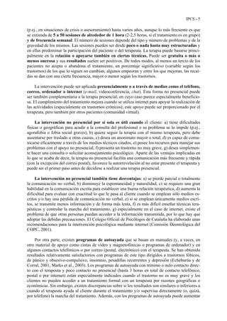 IPCS - 5
(p.ej., en situaciones de crisis o asesoramiento) hasta varios años, aunque lo más frecuente es que
se extienda de 5 a 50 sesiones de alrededor de 1 hora (2-2,5 horas, si el tratamiento es en grupo)
y de frecuencia semanal. El número de sesiones depende del tipo y número de problemas y de la
gravedad de los mismos. Las sesiones pueden ser desde poco o nada hasta muy estructuradas y
en ellas predominar la participación del paciente o del terapeuta. La terapia puede basarse princi-
palmente en la relación o apoyarse también en ciertas técnicas. Puede ser gratuita o más o
menos onerosa y sus resultados suelen ser positivos. De todos modos, al menos un tercio de los
pacientes no acepta o abandona el tratamiento, un porcentaje significativo (variable según los
trastornos) de los que lo siguen no cambian, algunos empeoran y entre los que mejoran, las recaí-
das se dan con una cierta frecuencia, mayor o menor según los trastornos.
La intervención puede ser aplicada presencialmente o a través de medios como el teléfono,
correo, ordenador o internet (e-mail, videoconferencia, chat). Esta forma no presencial puede
ser también complementaria a la terapia presencial, en cuyo caso parece especialmente beneficio-
sa. El cumplimiento del tratamiento mejora cuando se utiliza internet para apoyar la realización de
las actividades (especialmente en trastornos crónicos); este apoyo puede ser proporcionado por el
terapeuta, pero también por otros pacientes (comunidad virtual).
La intervención no presencial por sí sola es útil cuando el cliente: a) tiene dificultades
físicas o geográficas para acudir a la consulta del profesional o su problema se lo impide (p.ej.,
agorafobia o fobia social graves), b) quiere seguir la terapia con el mismo terapeuta, pero debe
ausentarse por traslado u otras causas, c) desea un anonimato mayor o total, d) es capaz de comu-
nicarse eficazmente a través de los medios técnicos citados, e) posee los recursos para manejar sus
problemas con el apoyo no presencial, f) presenta un trastorno no muy grave, g) desea simplemen-
te hacer una consulta o solicitar aconsejamiento psicológico. Aparte de las ventajas implicadas en
lo que se acaba de decir, la terapia no presencial facilita una comunicación más frecuente y rápida
(con la excepción del correo postal), favorece la autorrevelación al no estar presente el terapeuta y
puede ser el primer paso antes de decidirse a realizar una terapia presencial.
La intervención no presencial también tiene desventajas: a) se pierde parcial o totalmente
la comunicación no verbal, b) disminuye la espontaneidad y naturalidad, c) se requiere una gran
habilidad en la comunicación escrita para establecer una buena relación terapéutica, d) aumenta la
dificultad para evaluar con exactitud lo que le pasa al cliente cuando se emplean sólo medios es-
critos y/o hay una pérdida de comunicación no verbal, e) si se emplean únicamente medios escri-
tos, se transmite menos información y de forma más lenta, f) es más difícil enseñar técnicas tera-
péuticas y controlar la marcha del tratamiento, g) especialmente en el caso de internet, existe el
problema de que otras personas puedan acceder a la información transmitida, por lo que hay que
adoptar las debidas precauciones. El Colegio Oficial de Psicólogos de Cataluña ha elaborado unas
recomendaciones para la intervención psicológica mediante internet (Comisión Deontológica del
COPC, 2001).
Por otra parte, existen programas de autoayuda que se basan en manuales (y, a veces, en
otro material de apoyo como cintas de vídeo y magnetofónicas o programas de ordenador) y en
algunos contactos telefónicos o por correo (postal, electrónico) con el terapeuta. Se han obtenido
resultados relativamente satisfactorios con programas de este tipo dirigidos a trastornos fóbicos,
de pánico y obsesivo-compulsivo, insomnio, pesadillas recurrentes y depresión (Echeburúa y de
Corral, 2001; Marks et al., 2003). Los programas de autoayuda con mínimo o nulo contacto direc-
to con el terapeuta y poco contacto no presencial (hasta 3 horas en total de contacto telefónico,
postal o por internet) están especialmente indicados cuando el trastorno no es muy grave y los
clientes no pueden acceder a un tratamiento formal con un terapeuta por razones geográficas o
económicas. Sin embargo, existen discrepancias sobre si los resultados son similares o inferiores a
cuando el terapeuta ayuda al cliente durante el tratamiento y/o supervisa directamente (o, quizá,
por teléfono) la marcha del tratamiento. Además, con los programas de autoayuda puede aumentar
 
