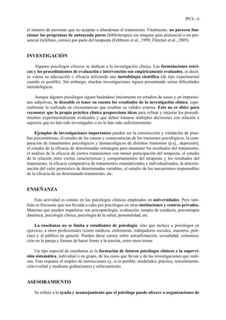 IPCS - 6
el número de personas que no aceptan o abandonan el tratamiento. Finalmente, no parecen fun-
cionar los programas de autoayuda puros (biblioterapia) sin ninguna guía presencial o no pre-
sencial (teléfono, correo) por parte del terapeuta (Febbraro et al., 1999; Fletcher et al., 2005).
INVESTIGACIÓN
Algunos psicólogos clínicos se dedican a la investigación clínica. Las formulaciones teóri-
cas y los procedimientos de evaluación e intervención son empíricamente evaluados, es decir,
se valora su adecuación o eficacia utilizando una metodología científica (de tipo experimental
cuando es posible). Sin embargo, muchas investigaciones siguen presentando serias dificultades
metodológicas.
Aunque algunos psicólogos siguen basándose únicamente en estudios de casos y en impresio-
nes subjetivas, lo deseable es tener en cuenta los resultados de la investigación clínica, espe-
cialmente la realizada en circunstancias que resaltan su validez externa. Esto no es óbice para
reconocer que la propia práctica clínica proporciona ideas para refinar y mejorar los procedi-
mientos experimentalmente evaluados y que deben tomarse múltiples decisiones con relación a
aspectos que no han sido investigados o no lo han sido suficientemente.
Ejemplos de investigaciones importantes pueden ser la construcción y validación de prue-
bas psicométricas, el estudio de las causas y consecuencias de los trastornos psicológicos, la com-
paración de tratamientos psicológicos y farmacológicos de distintos trastornos (p.ej., depresión),
el estudio de la eficacia de determinadas estrategias para mantener los resultados del tratamiento,
el análisis de la eficacia de ciertos tratamientos con menor participación del terapeuta, el estudio
de la relación entre ciertas características y comportamientos del terapeuta y los resultados del
tratamiento, la eficacia comparativa de tratamientos estandarizados e individualizados, la determi-
nación del valor pronóstico de determinadas variables, el estudio de los mecanismos responsables
de la eficacia de un determinado tratamiento, etc.
ENSEÑANZA
Esta actividad es común en los psicólogos clínicos empleados en universidades. Pero tam-
bién es frecuente que sea llevada a cabo por psicólogos en otras instituciones y centros privados.
Materias que pueden impartirse son psicopatología, evaluación, terapia de conducta, psicoterapia
dinámica, psicología clínica, psicología de la salud, personalidad, etc.
La enseñanza no se limita a estudiantes de psicología, sino que incluye a psicólogos en
ejercicio, a otros profesionales (como médicos, enfermeras, trabajadores sociales, maestros, poli-
cías) y al público en general. Pueden darse cursos sobre autoafirmación, sexualidad, comunica-
ción en la pareja y formas de hacer frente a la tensión, entre otros temas.
Un tipo especial de enseñanza es la formación de futuros psicólogos clínicos y la supervi-
sión sistemática, individual o en grupo, de los casos que llevan y de las investigaciones que reali-
zan. Esto requiere el empleo de instrucciones (y, si es posible, modelado), práctica, retroalimenta-
ción (verbal y mediante grabaciones) y reforzamiento.
ASESORAMIENTO
Se refiere a la ayuda y aconsejamiento que el psicólogo puede ofrecer a organizaciones de
 