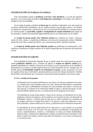 IPCS - 8
INTERVENCIÓN EN PAREJA O FAMILIA
Está recomendado cuando el problema es de dos o más miembros, y no sólo del supuesto
paciente, y los mencionados miembros están dispuestos a participar en la terapia. Esto último es
siempre lo más recomendable.
En la terapia de pareja y familiar se busca que los miembros implicados: a) se den cuenta de
su propia contribución al problema y de los cambios positivos que pueden realizar, y b) mejoren
sus pautas de comunicación e interacción de cara a la resolución del problema. La terapia en pare-
ja o familia puede ser precedida, seguida o acompañada de terapia individual para alguno de
los miembros, cuando estos presentan algún problema que no está relacionado con el sistema.
La terapia de pareja puede estar indicada cuando hay conflictos de valores, creencias,
estilos de vida o metas, o cuando hay problemas en las áreas de comunicación, afecto, fidelidad,
educación de los hijos, manejo del dinero, sexo, autonomía personal o dominio-sumisión.
La terapia de familia puede estar indicada cuando hay problemas de comunicación, crisis
familiares o problemas de algún miembro de la familia mantenidos por los patrones de interacción
en esta.
INTERVENCIÓN EN GRUPO
Esta modalidad de tratamiento depende de que se pueda contar con varias personas que pre-
senten problemas similares (p.ej., trastorno de pánico) o tengan un objetivo común (p.ej.,
aprender habilidades de cuidado y educación de los hijos) y cuyas características no les impidan la
participación en el grupo o incidan negativamente en el funcionamiento de este. Siempre que sea
posible, parece recomendable conducir un tratamiento en grupo, ya que, en general, es al me-
nos igual de eficaz que el individual y presenta además una serie de ventajas adicionales. También
hay posibles inconvenientes que es necesario conocer para poder manejarlos caso de que surjan.
Posibles ventajas de los grupos:
a) Descubrir que los propios problemas no son únicos, b) mayores expectativas de mejo-
ra, c) disponer de varios modelos, puntos de vista y fuentes de información y retroalimen-
tación, d) mayor credibilidad de los puntos de vista acordados entre todos o suscritos por
una mayoría, e) aumento de la motivación debido al apoyo y presión del grupo, al com-
promiso público delante de este y a la observación de los progresos de los otros.
f) Posibilidad de ayuda mutua dentro y fuera de las sesiones, g) facilitación de la inde-
pendencia respecto al terapeuta y de la confianza en los propios recursos, h) desarrollo de
habilidades sociales, i) sentirse parte de algo que se valora (cohesión; los miembros de
los grupos cohesivos se aceptan bien entre sí, se apoyan y están más dispuestos a escu-
char, participar y dejarse influir por los otros), j) potenciación de la liberación emocional.
k) Aprendizaje de nuevas reglas básicas de la vida (esta es a veces injusta, no es posible
escapar de las penas y de la muerte, hay que afrontar los problemas), l) aprendizaje de
nuevos comportamientos, creencias y sentimientos en áreas que fueron problemáticas
desde la niñez o adolescencia (dependencia, rebelión sistemática ante la autoridad, rivali-
dad), m) ahorro de tiempo y esfuerzo por parte del terapeuta, y n) se trata a más personas
y a un menor costo.
 