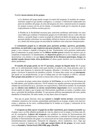 IPCS - 9
Posibles inconvenientes de los grupos:
a) La dinámica del grupo puede escapar al control del terapeuta, b) modelos de compor-
tamientos negativos que pueden contagiarse, c) consejos e información inadecuados por
parte de miembros del grupo, d) celos del progreso de otros o desmotivación al comparar
los propios avances con los de los demás, e) ansiedad creada por la situación de grupo
(especialmente en fóbicos sociales graves).
f) Pérdida de la flexibilidad necesaria para solucionar problemas individuales (en estos
casos habrá que combinar el tratamiento grupal con el individual o llevar a cabo sólo este
último), y g) puede llegar a crearse un grado de cohesión tal dentro del grupo que algunas
personas pueden solucionar sus necesidades afiliativas básicas con un mínimo de esfuer-
zo y dentro del mismo grupo sin necesidad de establecer otras relaciones interpersonales.
El tratamiento grupal no es adecuado para pacientes prolijos, agresivos, paranoides,
narcisistas, no motivados o que requieren una gran atención, ya que no se van a beneficiar del
grupo o van a retrasar o impedir el progreso de este. Similarmente, otros pacientes inadecuados
para el tratamiento en grupo pueden ser los fóbicos sociales graves (estarán tan ansiosos que no
cumplirán el tratamiento o lo abandonarán), los depresivos graves (no se van a implicar y pueden
desmoralizar a los demás) y los que siguen abusando de los fármacos psicotropos, drogas y/o
alcohol cuando desean tratar otros problemas (el abuso puede interferir con la resolución de
dichos problemas).
El tamaño del grupo puede ser de 5-7 personas, aunque ha llegado hasta 12. El grupo
debe ser lo suficientemente amplio como para facilitar el contacto con varias personas, pero no
tanto como para dispersar la atención del terapeuta, dificultar o trivializar las interacciones del
grupo o favorecer la aparición de miembros aislados. Es buena idea contar con un coterapeuta,
que puede ser un paraprofesional, ya que el trabajo para un solo terapeuta es difícil y cansado.
Para grupos más grandes de 6 personas es buena idea contar con un coterapeuta.
Las sesiones de grupo suelen durar alrededor de 2-2,5 horas, en vez de los 50-60 minutos de
las individuales, pero pueden reducirse a 30-45 minutos con aquellas personas que presentan difi-
cultades de concentración (p.ej., pacientes con esquizofrenia o deficiencia mental). Se recomienda
que los clientes sean similares en ciertas características importantes (nivel sociocultural, in-
tervalo amplio de edad) y que el grupo esté relativamente equilibrado en cuanto a variables como
sexo y gravedad del problema abordado. Si una persona difiriera marcadamente del resto, podría
abandonar el tratamiento. De todos modos, no hay datos claros al respecto.
Para que un grupo funcione, tiene que conocer y cumplir ciertas normas: consentimiento
voluntario, asistencia a las sesiones, puntualidad, participación en el grupo, respeto a las interven-
ciones y opiniones de los otros, confidencialidad de lo tratado en el grupo y realización de las
actividades entre sesiones.
El terapeuta no debe ejercer el papel de un líder autoritario, pero tampoco permitir que
el grupo vaya a su libre albedrío perdiendo de vista los objetivos de la terapia y la forma más efi-
caz de conseguirlos. Labores del terapeuta son establecer las normas de funcionamiento del
grupo, velar por su cumplimiento, moderar las intervenciones y controlar los factores que pueden
perturbar el funcionamiento del grupo y la consecución de las metas propuestas (clientes prolijos,
retroalimentaciones inadecuadas, formación de subgrupos, chivos expiatorios, etc.). Algo que
conviene conocer al respecto son los roles que surgen dentro de los grupos, tal como puede
verse en Kendall y Norton-Ford (1982/1988, págs. 636-638).
 
