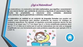 Las matemáticas o la matemática (del latín mathematĭca, que significa: conocimiento’)
es una ciencia formal que, partiendo de axiomas y siguiendo el razonamiento lógico,
estudia las propiedades y relaciones entre entidades abstractas
como números, figuras geométricas o símbolos matemáticos.
La matemática en realidad es un conjunto de lenguajes formales que pueden ser
usados como herramienta para plantear problemas de manera no ambigua en
contextos específicos. Por ejemplo, el siguiente enunciado podemos decirlo de dos
formas: X es mayor que Y e Y es mayor que Z, o forma simplificada podemos decir
que X > Y > Z. Este es el motivo por el cual las matemáticas son tan solo un lenguaje
simplificado con una herramienta para cada problema específico (por ejemplo 2+2= 4,
o 2x2= 4).
¿Qué es Matemáticas?