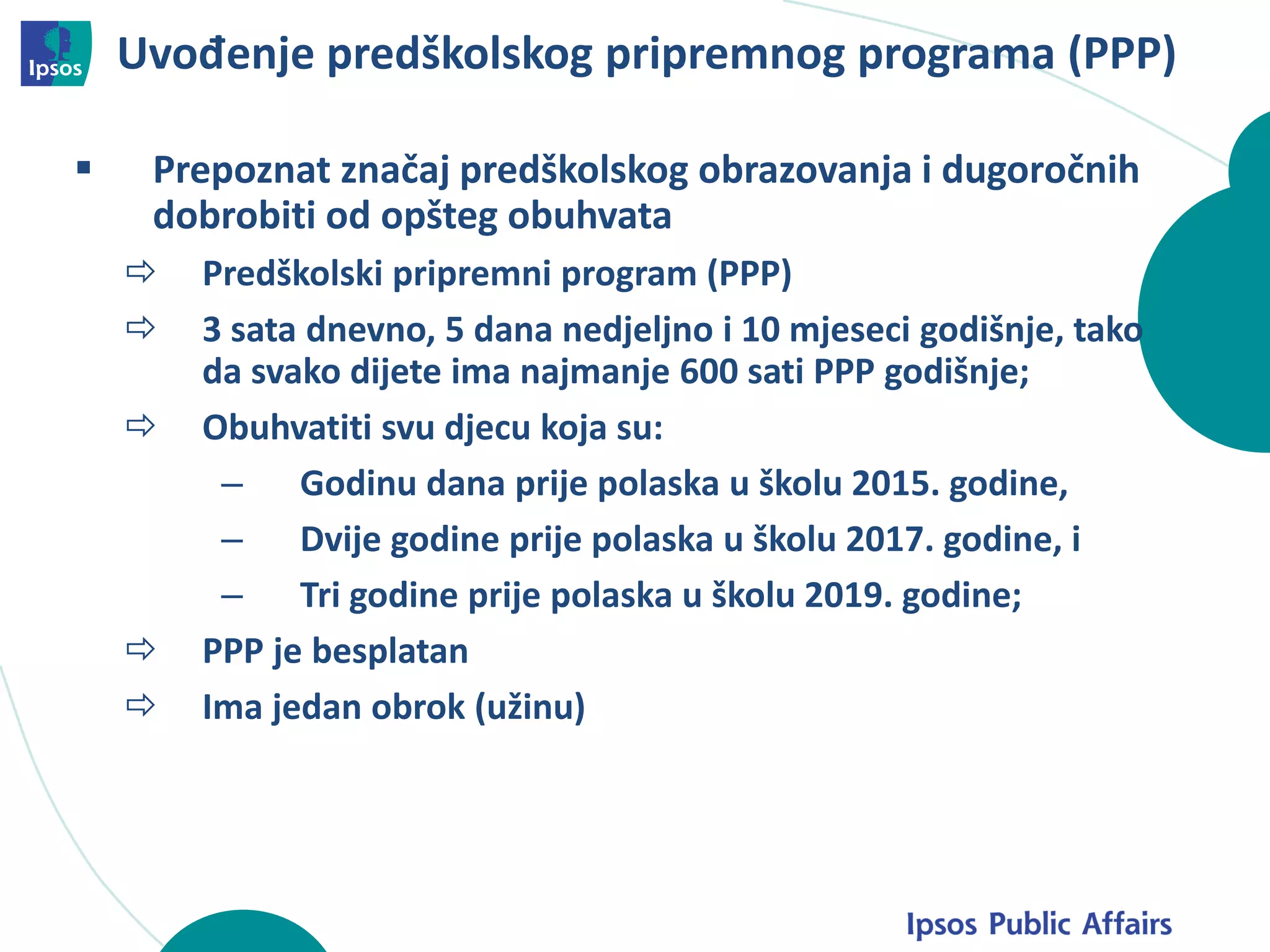 Uvođenje predškolskog pripremnog programa (PPP)
 Prepoznat značaj predškolskog obrazovanja i dugoročnih
dobrobiti od opšteg obuhvata
 Predškolski pripremni program (PPP)
 3 sata dnevno, 5 dana nedjeljno i 10 mjeseci godišnje, tako
da svako dijete ima najmanje 600 sati PPP godišnje;
 Obuhvatiti svu djecu koja su:
– Godinu dana prije polaska u školu 2015. godine,
– Dvije godine prije polaska u školu 2017. godine, i
– Tri godine prije polaska u školu 2019. godine;
 PPP je besplatan
 Ima jedan obrok (užinu)
 