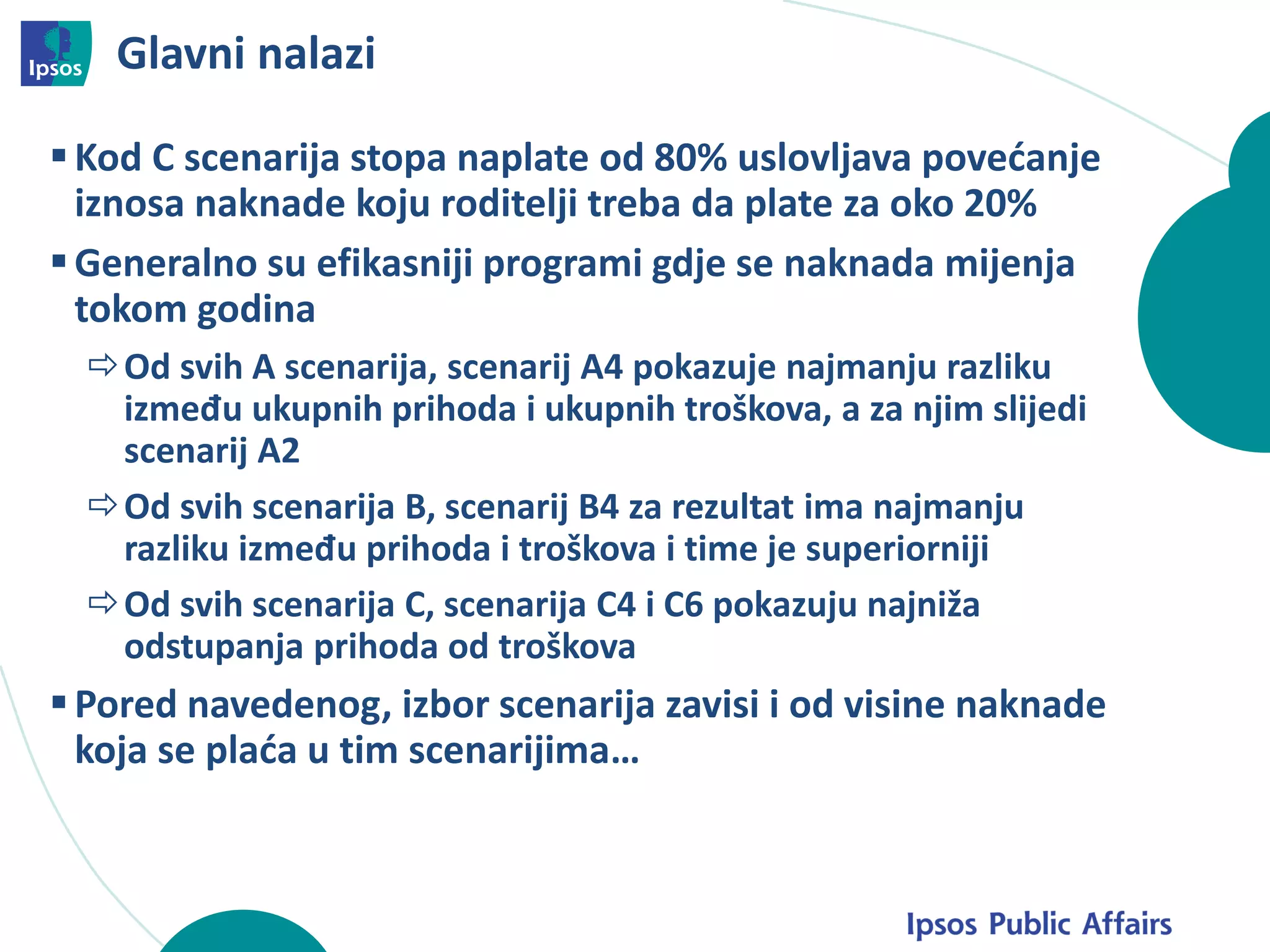 Glavni nalazi
Kod C scenarija stopa naplate od 80% uslovljava povećanje
iznosa naknade koju roditelji treba da plate za oko 20%
Generalno su efikasniji programi gdje se naknada mijenja
tokom godina
Od svih A scenarija, scenarij A4 pokazuje najmanju razliku
između ukupnih prihoda i ukupnih troškova, a za njim slijedi
scenarij A2
Od svih scenarija B, scenarij B4 za rezultat ima najmanju
razliku između prihoda i troškova i time je superiorniji
Od svih scenarija C, scenarija C4 i C6 pokazuju najniža
odstupanja prihoda od troškova
Pored navedenog, izbor scenarija zavisi i od visine naknade
koja se plaća u tim scenarijima…
 