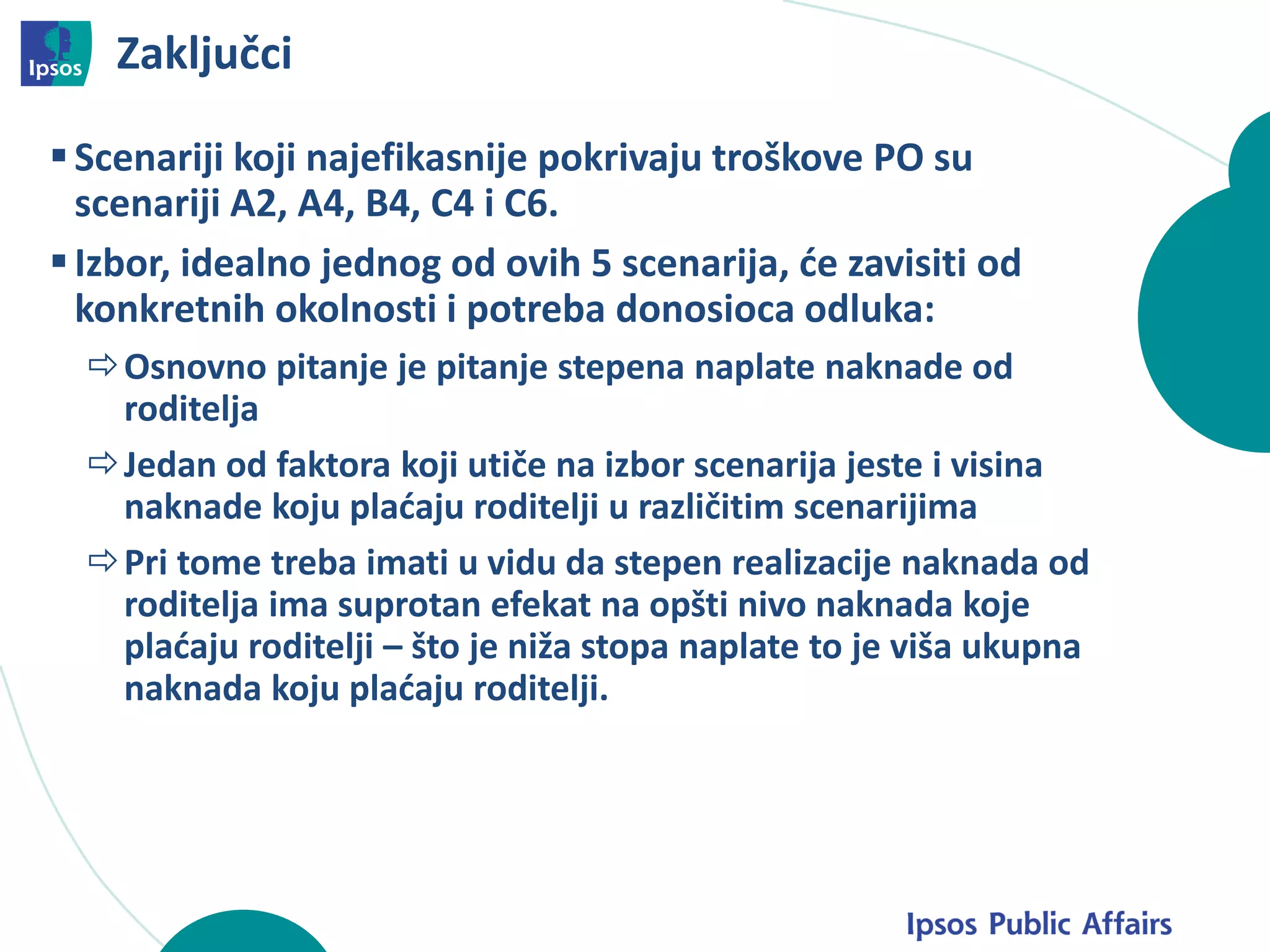 Zaključci
Scenariji koji najefikasnije pokrivaju troškove PO su
scenariji A2, A4, B4, C4 i C6.
Izbor, idealno jednog od ovih 5 scenarija, će zavisiti od
konkretnih okolnosti i potreba donosioca odluka:
Osnovno pitanje je pitanje stepena naplate naknade od
roditelja
Jedan od faktora koji utiče na izbor scenarija jeste i visina
naknade koju plaćaju roditelji u različitim scenarijima
Pri tome treba imati u vidu da stepen realizacije naknada od
roditelja ima suprotan efekat na opšti nivo naknada koje
plaćaju roditelji – što je niža stopa naplate to je viša ukupna
naknada koju plaćaju roditelji.
 