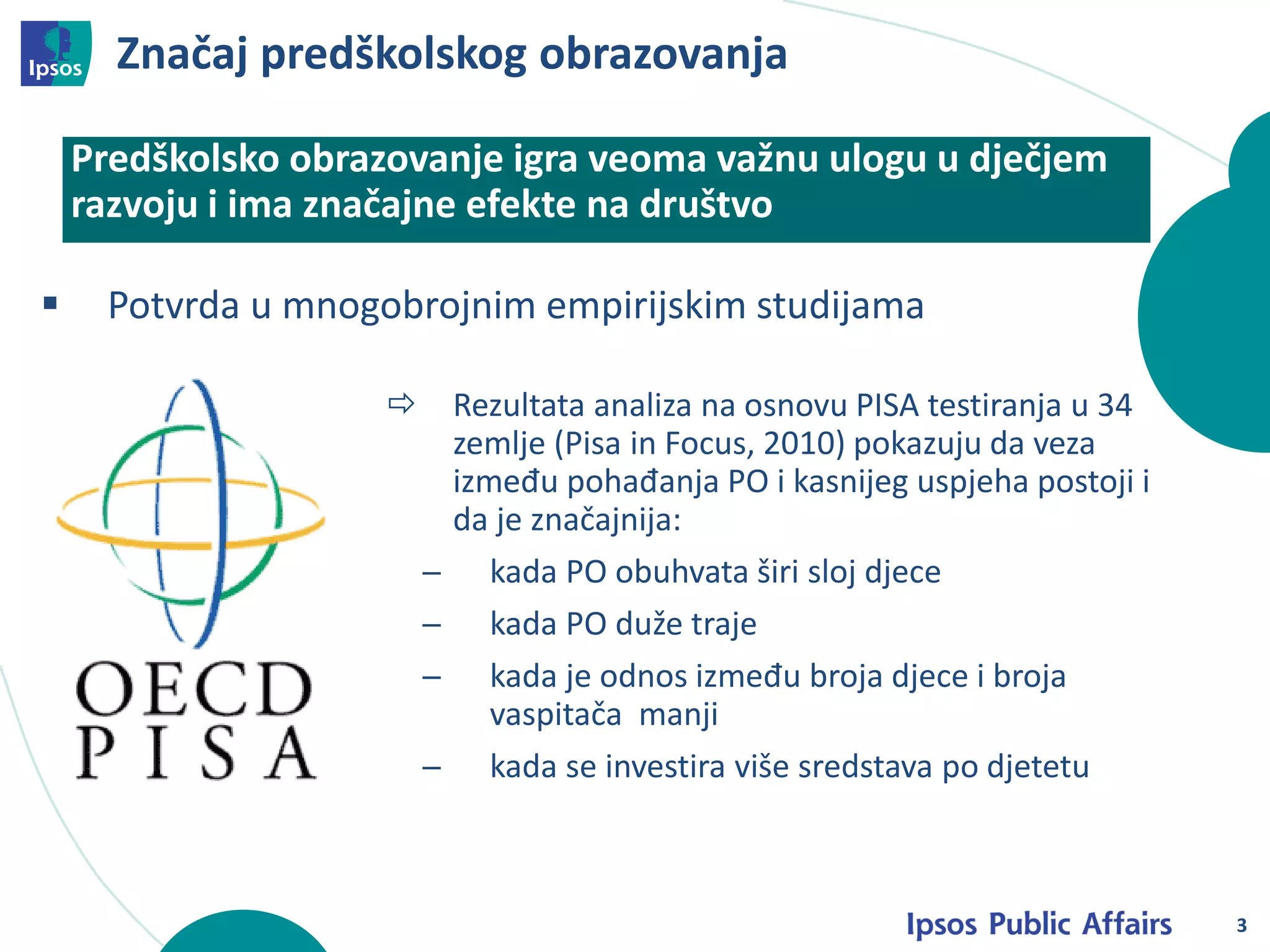 Značaj predškolskog obrazovanja
3
 Potvrda u mnogobrojnim empirijskim studijama
Predškolsko obrazovanje igra veoma važnu ulogu u dječjem
razvoju i ima značajne efekte na društvo
djece
 Rezultata analiza na osnovu PISA testiranja u 34
zemlje (Pisa in Focus, 2010) pokazuju da veza
između pohađanja PO i kasnijeg uspjeha postoji i
da je značajnija:
─ kada PO obuhvata širi sloj djece
─ kada PO duže traje
─ kada je odnos između broja djece i broja
vaspitača manji
─ kada se investira više sredstava po djetetu
 