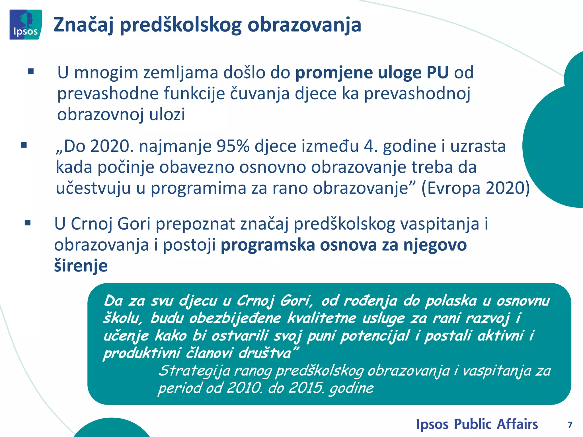 Značaj predškolskog obrazovanja
7
 U mnogim zemljama došlo do promjene uloge PU od
prevashodne funkcije čuvanja djece ka prevashodnoj
obrazovnoj ulozi
 U Crnoj Gori prepoznat značaj predškolskog vaspitanja i
obrazovanja i postoji programska osnova za njegovo
širenje
 „Do 2020. najmanje 95% djece između 4. godine i uzrasta
kada počinje obavezno osnovno obrazovanje treba da
učestvuju u programima za rano obrazovanje” (Evropa 2020)
Da za svu djecu u Crnoj Gori, od rođenja do polaska u osnovnu
školu, budu obezbijeđene kvalitetne usluge za rani razvoj i
učenje kako bi ostvarili svoj puni potencijal i postali aktivni i
produktivni članovi društva”
Strategija ranog predškolskog obrazovanja i vaspitanja za
period od 2010. do 2015. godine
 