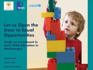 Let us Open the Door to Equal Opportunities 
Study on Investment in Early Child Education in Montenegro 
Ivana Prica 
Lazar Čolić 
Hana Baronijan  