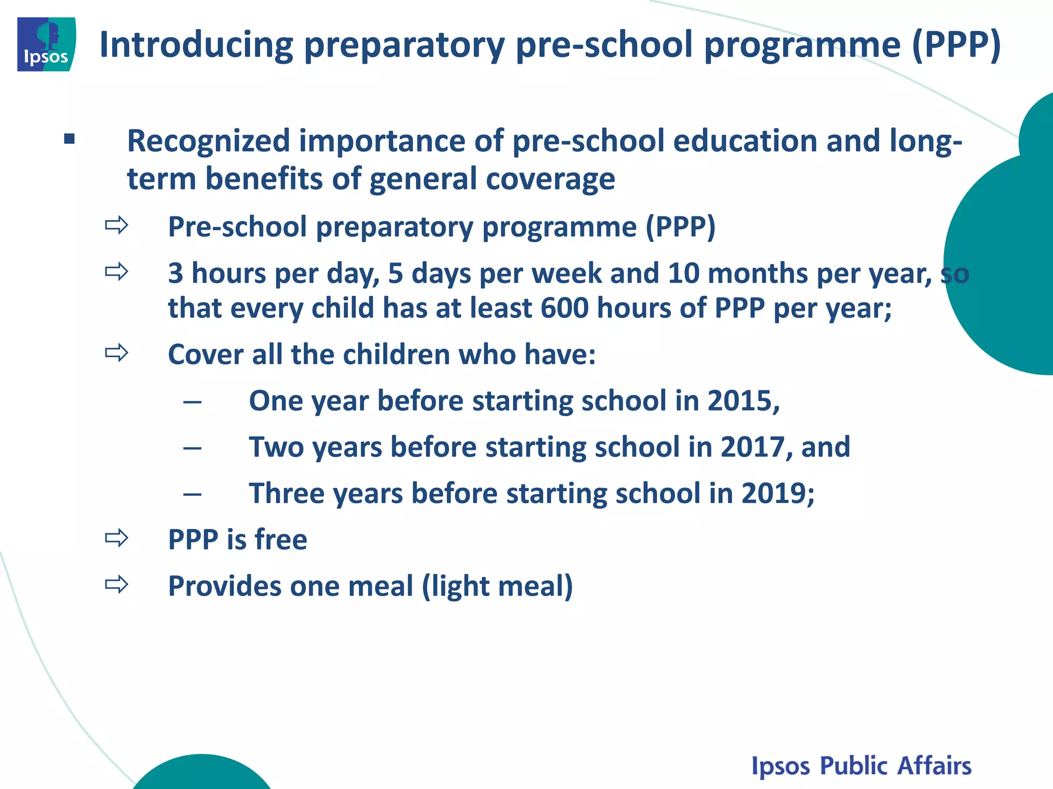 Introducing preparatory pre-school programme (PPP)
 Recognized importance of pre-school education and long-
term benefits of general coverage
 Pre-school preparatory programme (PPP)
 3 hours per day, 5 days per week and 10 months per year, so
that every child has at least 600 hours of PPP per year;
 Cover all the children who have:
– One year before starting school in 2015,
– Two years before starting school in 2017, and
– Three years before starting school in 2019;
 PPP is free
 Provides one meal (light meal)
 
