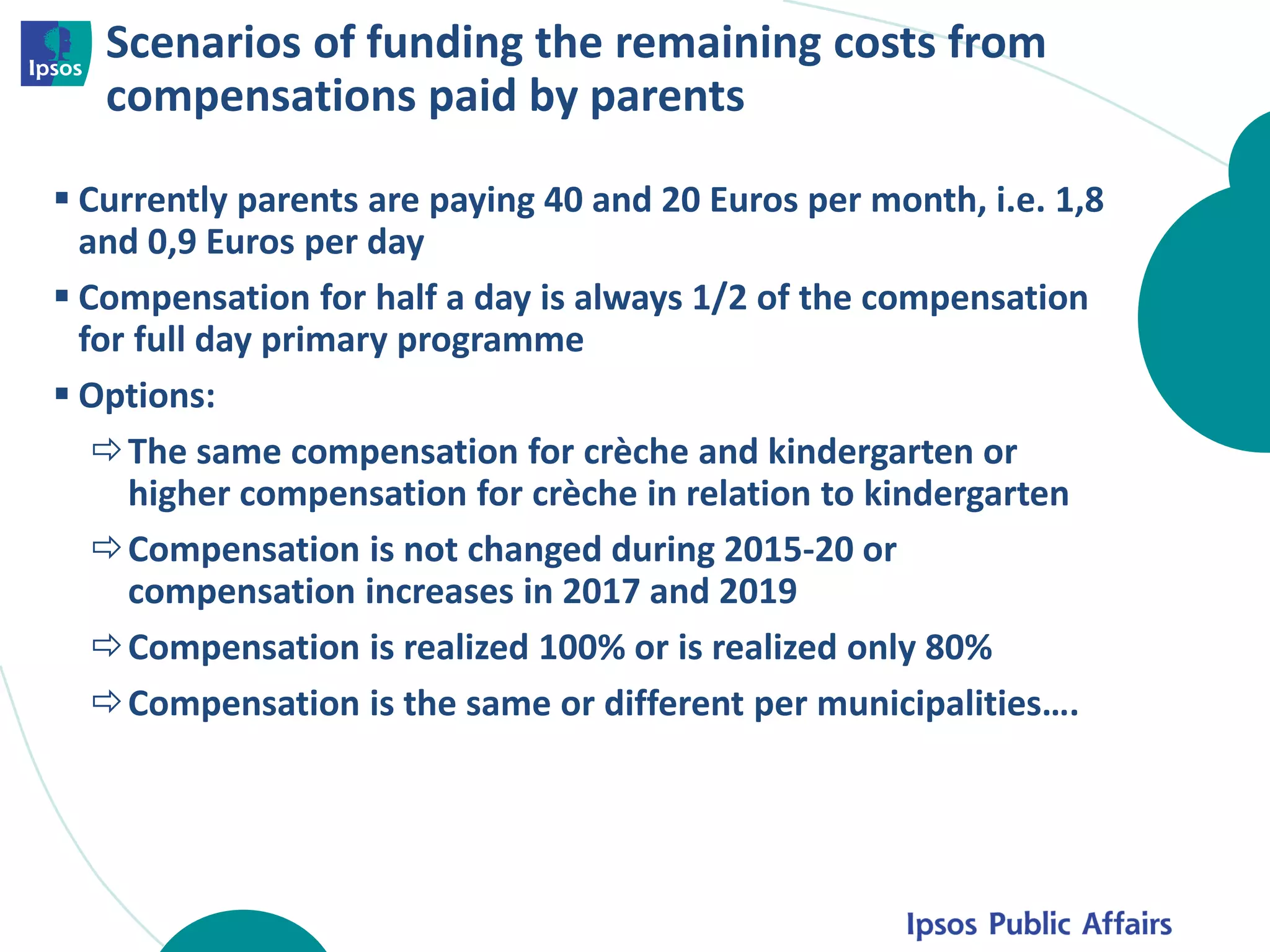 Scenarios of funding the remaining costs from
compensations paid by parents
 Currently parents are paying 40 and 20 Euros per month, i.e. 1,8
and 0,9 Euros per day
 Compensation for half a day is always 1/2 of the compensation
for full day primary programme
 Options:
The same compensation for crèche and kindergarten or
higher compensation for crèche in relation to kindergarten
Compensation is not changed during 2015-20 or
compensation increases in 2017 and 2019
Compensation is realized 100% or is realized only 80%
Compensation is the same or different per municipalities….
 