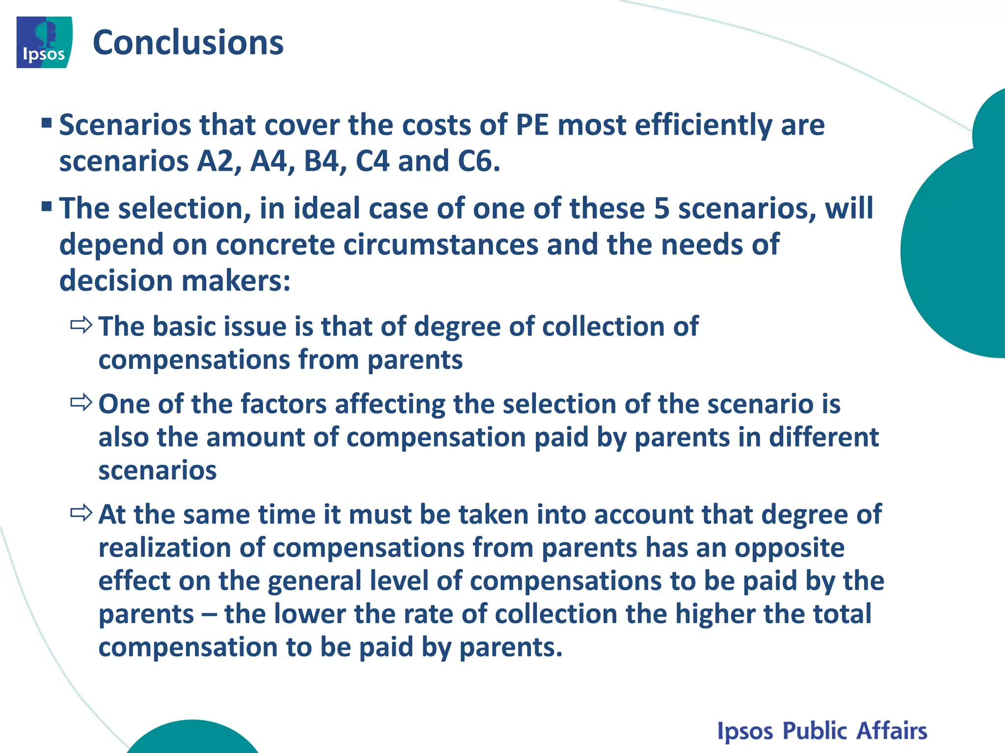 Conclusions
Scenarios that cover the costs of PE most efficiently are
scenarios A2, A4, B4, C4 and C6.
The selection, in ideal case of one of these 5 scenarios, will
depend on concrete circumstances and the needs of
decision makers:
The basic issue is that of degree of collection of
compensations from parents
One of the factors affecting the selection of the scenario is
also the amount of compensation paid by parents in different
scenarios
At the same time it must be taken into account that degree of
realization of compensations from parents has an opposite
effect on the general level of compensations to be paid by the
parents – the lower the rate of collection the higher the total
compensation to be paid by parents.
 