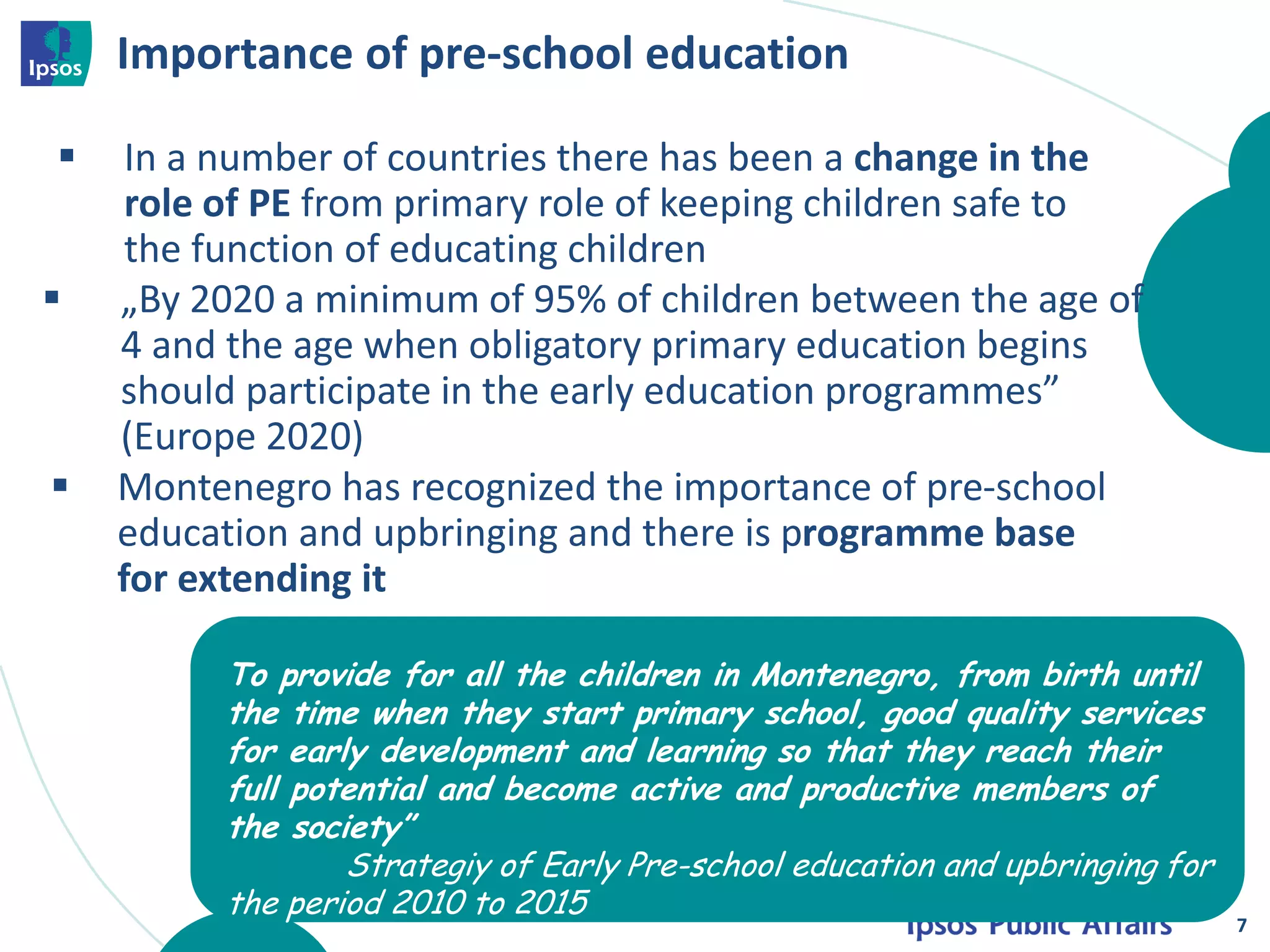 Importance of pre-school education
7
 In a number of countries there has been a change in the
role of PE from primary role of keeping children safe to
the function of educating children
 Montenegro has recognized the importance of pre-school
education and upbringing and there is programme base
for extending it
 „By 2020 a minimum of 95% of children between the age of
4 and the age when obligatory primary education begins
should participate in the early education programmes”
(Europe 2020)
To provide for all the children in Montenegro, from birth until
the time when they start primary school, good quality services
for early development and learning so that they reach their
full potential and become active and productive members of
the society”
Strategiy of Early Pre-school education and upbringing for
the period 2010 to 2015
 