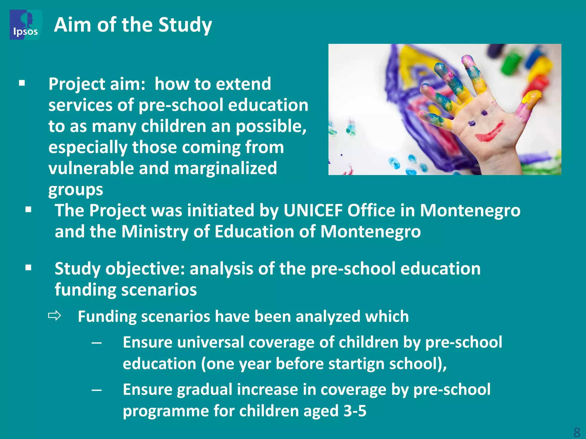Aim of the Study
 Project aim: how to extend
services of pre-school education
to as many children an possible,
especially those coming from
vulnerable and marginalized
groups
8
 Study objective: analysis of the pre-school education
funding scenarios
 Funding scenarios have been analyzed which
– Ensure universal coverage of children by pre-school
education (one year before startign school),
– Ensure gradual increase in coverage by pre-school
programme for children aged 3-5
 The Project was initiated by UNICEF Office in Montenegro
and the Ministry of Education of Montenegro
 