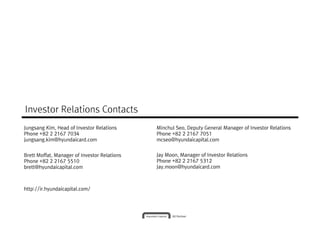 Investor Relations Contacts
Jungsang Kim, Head of Investor Relations      Minchul Seo, Deputy General Manager of Investor Relations
Phone +82 2 2167 7034                         Phone +82 2 2167 7051
jungsang.kim@hyundaicard.com                  mcseo@hyundaicapital.com


Brett Moffat, Manager of Investor Relations   Jay Moon, Manager of Investor Relations
Phone +82 2 2167 5510                         Phone +82 2 2167 5312
brett@hyundaicapital.com                      Jay.moon@hyundaicard.com



http://ir.hyundaicapital.com/
 