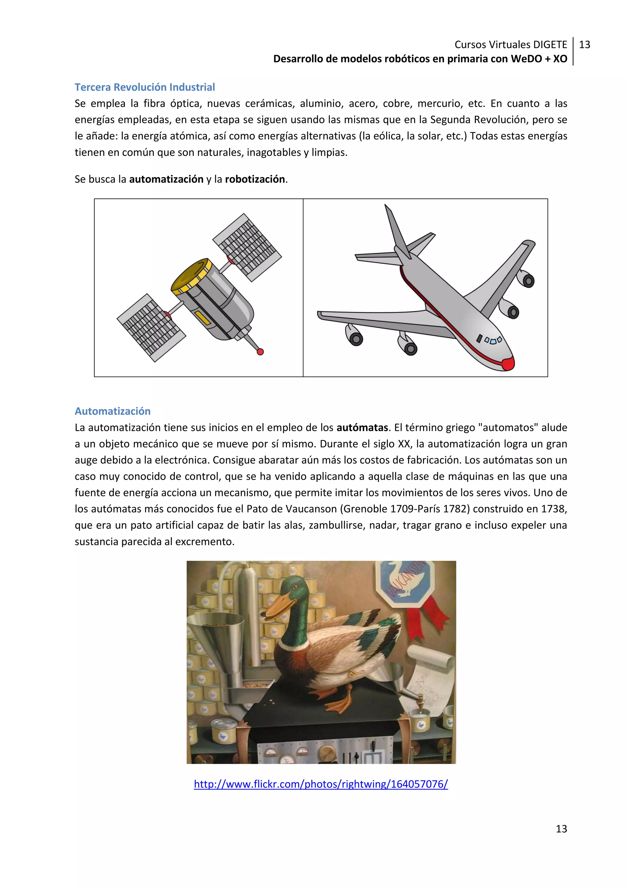 Cursos Virtuales DIGETE 13
                                           Desarrollo de modelos robóticos en primaria con WeDO + XO

Tercera Revolución Industrial
Se emplea la fibra óptica, nuevas cerámicas, aluminio, acero, cobre, mercurio, etc. En cuanto a las
energías empleadas, en esta etapa se siguen usando las mismas que en la Segunda Revolución, pero se
le añade: la energía atómica, así como energías alternativas (la eólica, la solar, etc.) Todas estas energías
tienen en común que son naturales, inagotables y limpias.

Se busca la automatización y la robotización.




Automatización
La automatización tiene sus inicios en el empleo de los autómatas. El término griego "automatos" alude
a un objeto mecánico que se mueve por sí mismo. Durante el siglo XX, la automatización logra un gran
auge debido a la electrónica. Consigue abaratar aún más los costos de fabricación. Los autómatas son un
caso muy conocido de control, que se ha venido aplicando a aquella clase de máquinas en las que una
fuente de energía acciona un mecanismo, que permite imitar los movimientos de los seres vivos. Uno de
los autómatas más conocidos fue el Pato de Vaucanson (Grenoble 1709-París 1782) construido en 1738,
que era un pato artificial capaz de batir las alas, zambullirse, nadar, tragar grano e incluso expeler una
sustancia parecida al excremento.




                          http://www.flickr.com/photos/rightwing/164057076/


                                                                                                          13
 