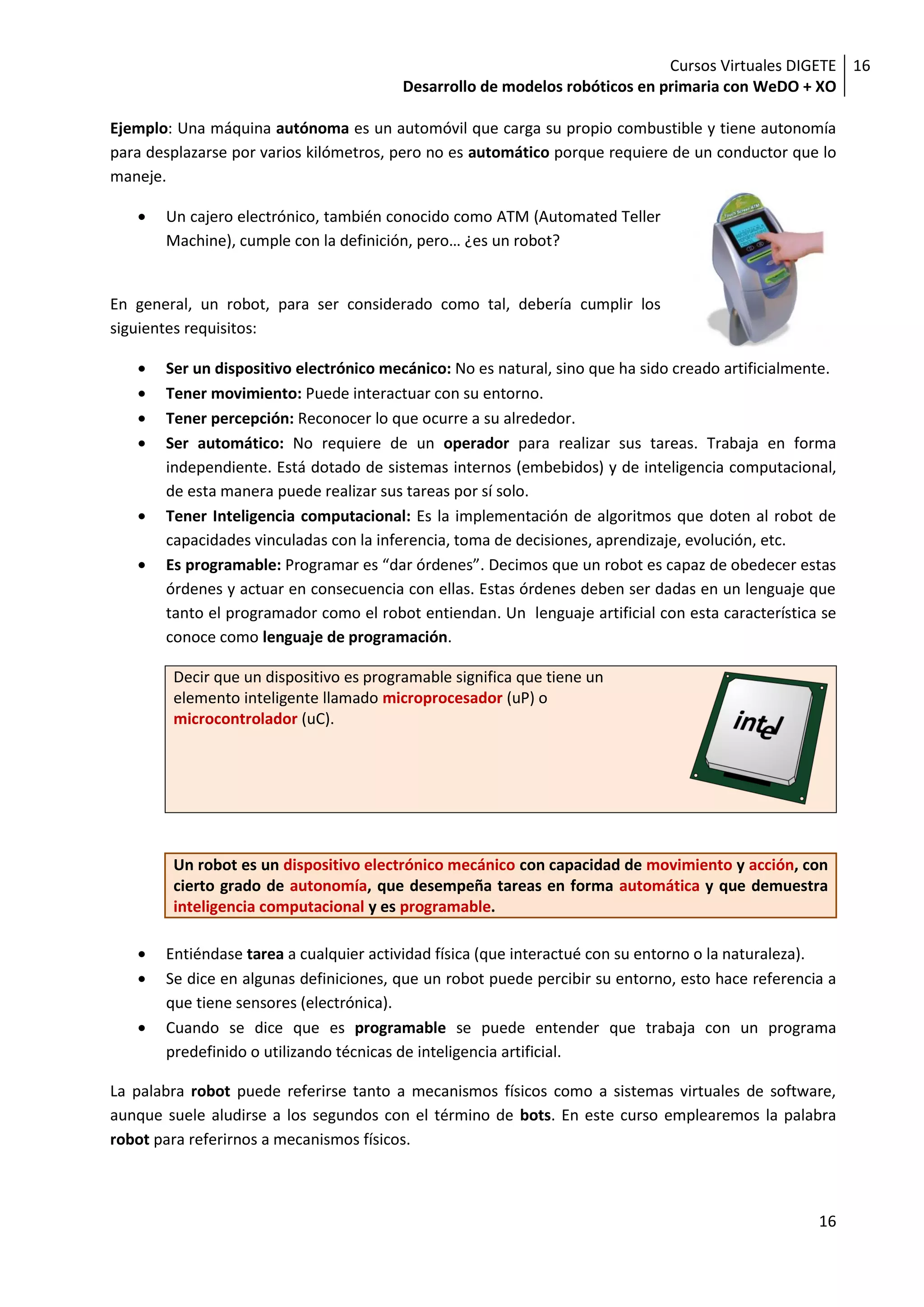 Cursos Virtuales DIGETE 16
                                         Desarrollo de modelos robóticos en primaria con WeDO + XO

Ejemplo: Una máquina autónoma es un automóvil que carga su propio combustible y tiene autonomía
para desplazarse por varios kilómetros, pero no es automático porque requiere de un conductor que lo
maneje.

       Un cajero electrónico, también conocido como ATM (Automated Teller
       Machine), cumple con la definición, pero… ¿es un robot?


En general, un robot, para ser considerado como tal, debería cumplir los
siguientes requisitos:

       Ser un dispositivo electrónico mecánico: No es natural, sino que ha sido creado artificialmente.
       Tener movimiento: Puede interactuar con su entorno.
       Tener percepción: Reconocer lo que ocurre a su alrededor.
       Ser automático: No requiere de un operador para realizar sus tareas. Trabaja en forma
       independiente. Está dotado de sistemas internos (embebidos) y de inteligencia computacional,
       de esta manera puede realizar sus tareas por sí solo.
       Tener Inteligencia computacional: Es la implementación de algoritmos que doten al robot de
       capacidades vinculadas con la inferencia, toma de decisiones, aprendizaje, evolución, etc.
       Es programable: Programar es “dar órdenes”. Decimos que un robot es capaz de obedecer estas
       órdenes y actuar en consecuencia con ellas. Estas órdenes deben ser dadas en un lenguaje que
       tanto el programador como el robot entiendan. Un lenguaje artificial con esta característica se
       conoce como lenguaje de programación.

        Decir que un dispositivo es programable significa que tiene un
        elemento inteligente llamado microprocesador (uP) o
        microcontrolador (uC).




        Un robot es un dispositivo electrónico mecánico con capacidad de movimiento y acción, con
        cierto grado de autonomía, que desempeña tareas en forma automática y que demuestra
        inteligencia computacional y es programable.

       Entiéndase tarea a cualquier actividad física (que interactué con su entorno o la naturaleza).
       Se dice en algunas definiciones, que un robot puede percibir su entorno, esto hace referencia a
       que tiene sensores (electrónica).
       Cuando se dice que es programable se puede entender que trabaja con un programa
       predefinido o utilizando técnicas de inteligencia artificial.

La palabra robot puede referirse tanto a mecanismos físicos como a sistemas virtuales de software,
aunque suele aludirse a los segundos con el término de bots. En este curso emplearemos la palabra
robot para referirnos a mecanismos físicos.



                                                                                                    16
 