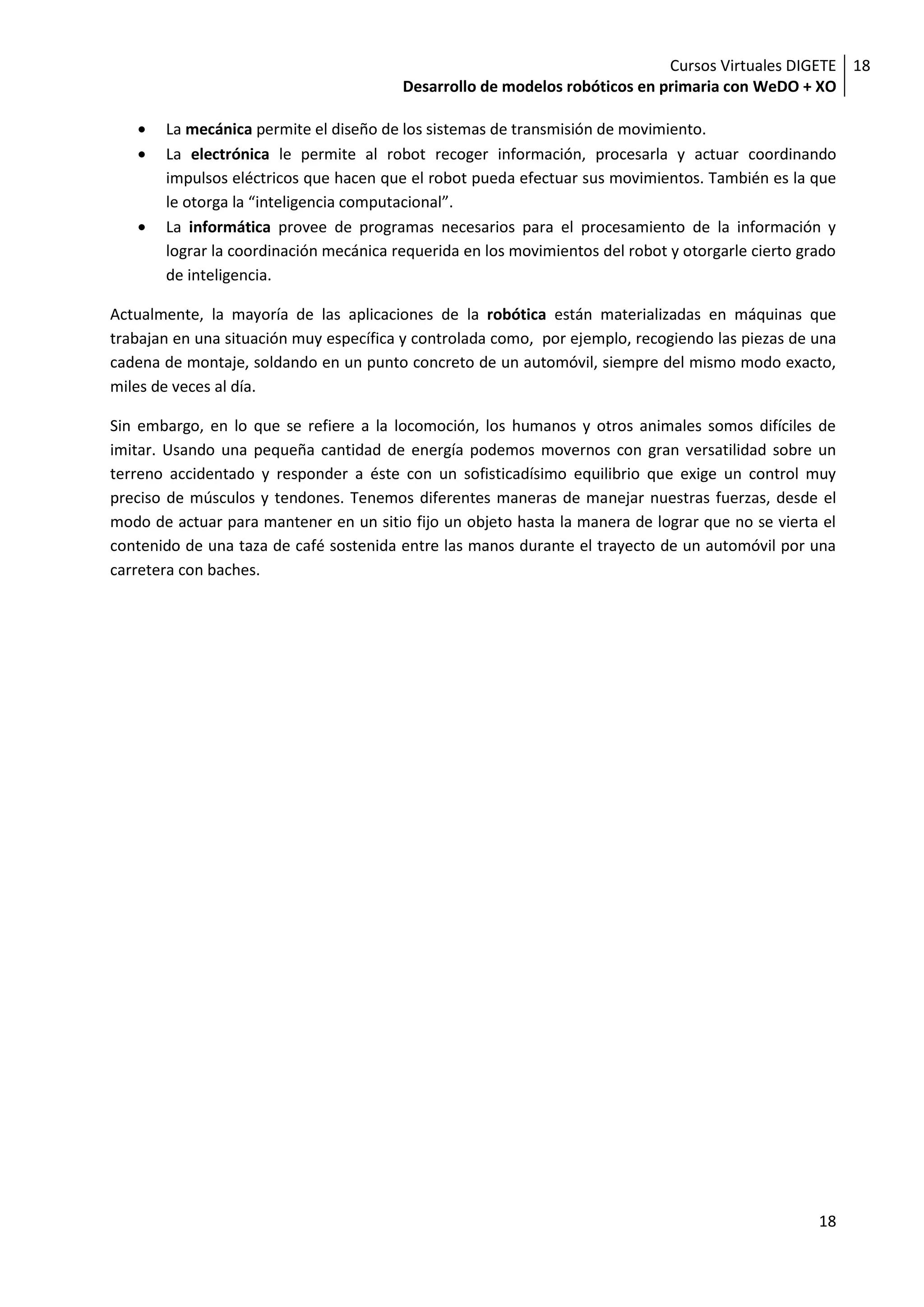 Cursos Virtuales DIGETE 18
                                        Desarrollo de modelos robóticos en primaria con WeDO + XO

       La mecánica permite el diseño de los sistemas de transmisión de movimiento.
       La electrónica le permite al robot recoger información, procesarla y actuar coordinando
       impulsos eléctricos que hacen que el robot pueda efectuar sus movimientos. También es la que
       le otorga la “inteligencia computacional”.
       La informática provee de programas necesarios para el procesamiento de la información y
       lograr la coordinación mecánica requerida en los movimientos del robot y otorgarle cierto grado
       de inteligencia.

Actualmente, la mayoría de las aplicaciones de la robótica están materializadas en máquinas que
trabajan en una situación muy específica y controlada como, por ejemplo, recogiendo las piezas de una
cadena de montaje, soldando en un punto concreto de un automóvil, siempre del mismo modo exacto,
miles de veces al día.

Sin embargo, en lo que se refiere a la locomoción, los humanos y otros animales somos difíciles de
imitar. Usando una pequeña cantidad de energía podemos movernos con gran versatilidad sobre un
terreno accidentado y responder a éste con un sofisticadísimo equilibrio que exige un control muy
preciso de músculos y tendones. Tenemos diferentes maneras de manejar nuestras fuerzas, desde el
modo de actuar para mantener en un sitio fijo un objeto hasta la manera de lograr que no se vierta el
contenido de una taza de café sostenida entre las manos durante el trayecto de un automóvil por una
carretera con baches.




                                                                                                   18
 