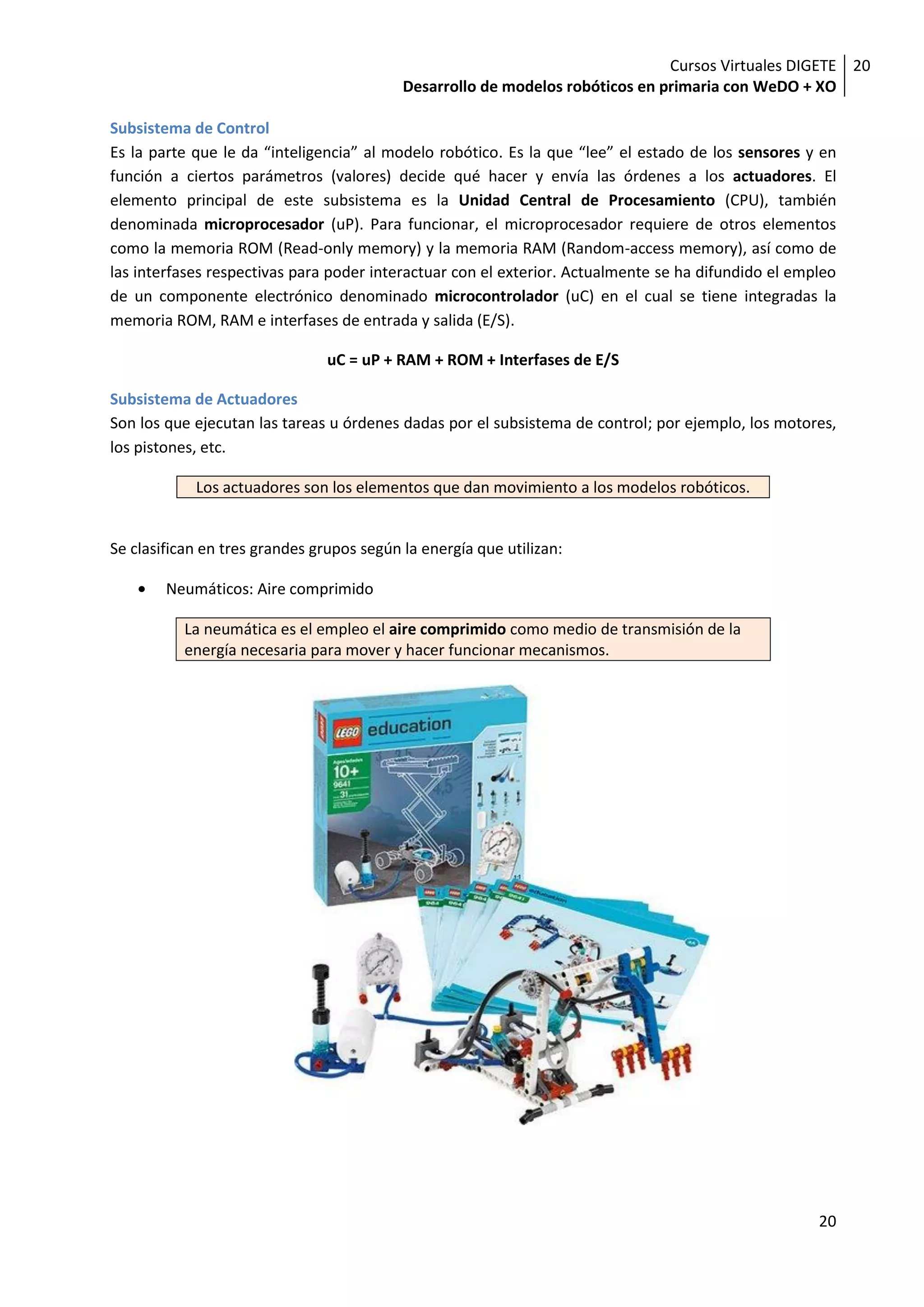 Cursos Virtuales DIGETE 20
                                           Desarrollo de modelos robóticos en primaria con WeDO + XO

Subsistema de Control
Es la parte que le da “inteligencia” al modelo robótico. Es la que “lee” el estado de los sensores y en
función a ciertos parámetros (valores) decide qué hacer y envía las órdenes a los actuadores. El
elemento principal de este subsistema es la Unidad Central de Procesamiento (CPU), también
denominada microprocesador (uP). Para funcionar, el microprocesador requiere de otros elementos
como la memoria ROM (Read-only memory) y la memoria RAM (Random-access memory), así como de
las interfases respectivas para poder interactuar con el exterior. Actualmente se ha difundido el empleo
de un componente electrónico denominado microcontrolador (uC) en el cual se tiene integradas la
memoria ROM, RAM e interfases de entrada y salida (E/S).

                                uC = uP + RAM + ROM + Interfases de E/S

Subsistema de Actuadores
Son los que ejecutan las tareas u órdenes dadas por el subsistema de control; por ejemplo, los motores,
los pistones, etc.

            Los actuadores son los elementos que dan movimiento a los modelos robóticos.


Se clasifican en tres grandes grupos según la energía que utilizan:

        Neumáticos: Aire comprimido

           La neumática es el empleo el aire comprimido como medio de transmisión de la
           energía necesaria para mover y hacer funcionar mecanismos.




                                                                                                     20
 