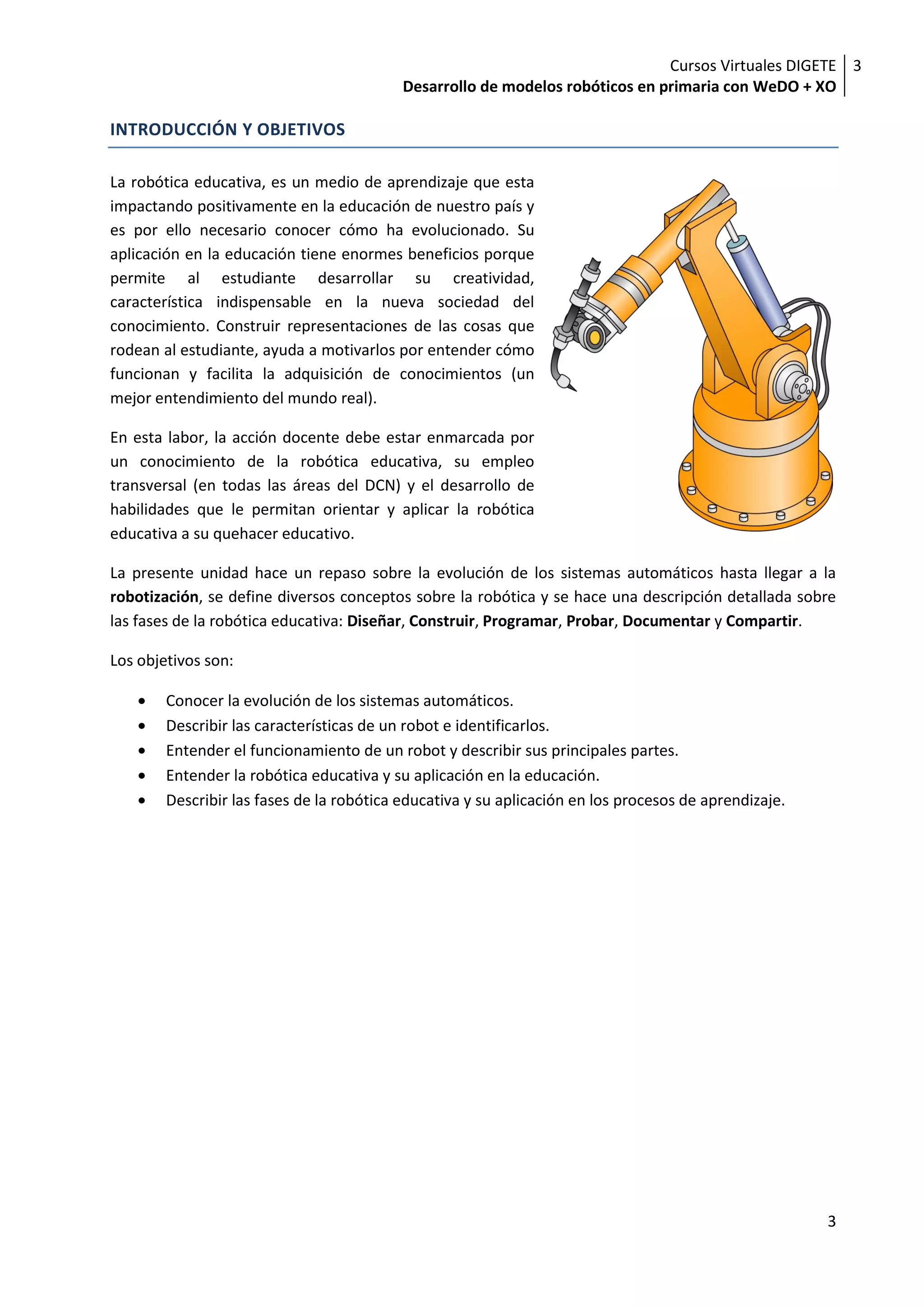 Cursos Virtuales DIGETE 3
                                           Desarrollo de modelos robóticos en primaria con WeDO + XO

INTRODUCCIÓN Y OBJETIVOS

La robótica educativa, es un medio de aprendizaje que esta
impactando positivamente en la educación de nuestro país y
es por ello necesario conocer cómo ha evolucionado. Su
aplicación en la educación tiene enormes beneficios porque
permite al estudiante desarrollar su creatividad,
característica indispensable en la nueva sociedad del
conocimiento. Construir representaciones de las cosas que
rodean al estudiante, ayuda a motivarlos por entender cómo
funcionan y facilita la adquisición de conocimientos (un
mejor entendimiento del mundo real).

En esta labor, la acción docente debe estar enmarcada por
un conocimiento de la robótica educativa, su empleo
transversal (en todas las áreas del DCN) y el desarrollo de
habilidades que le permitan orientar y aplicar la robótica
educativa a su quehacer educativo.

La presente unidad hace un repaso sobre la evolución de los sistemas automáticos hasta llegar a la
robotización, se define diversos conceptos sobre la robótica y se hace una descripción detallada sobre
las fases de la robótica educativa: Diseñar, Construir, Programar, Probar, Documentar y Compartir.

Los objetivos son:

        Conocer la evolución de los sistemas automáticos.
        Describir las características de un robot e identificarlos.
        Entender el funcionamiento de un robot y describir sus principales partes.
        Entender la robótica educativa y su aplicación en la educación.
        Describir las fases de la robótica educativa y su aplicación en los procesos de aprendizaje.




                                                                                                       3
 