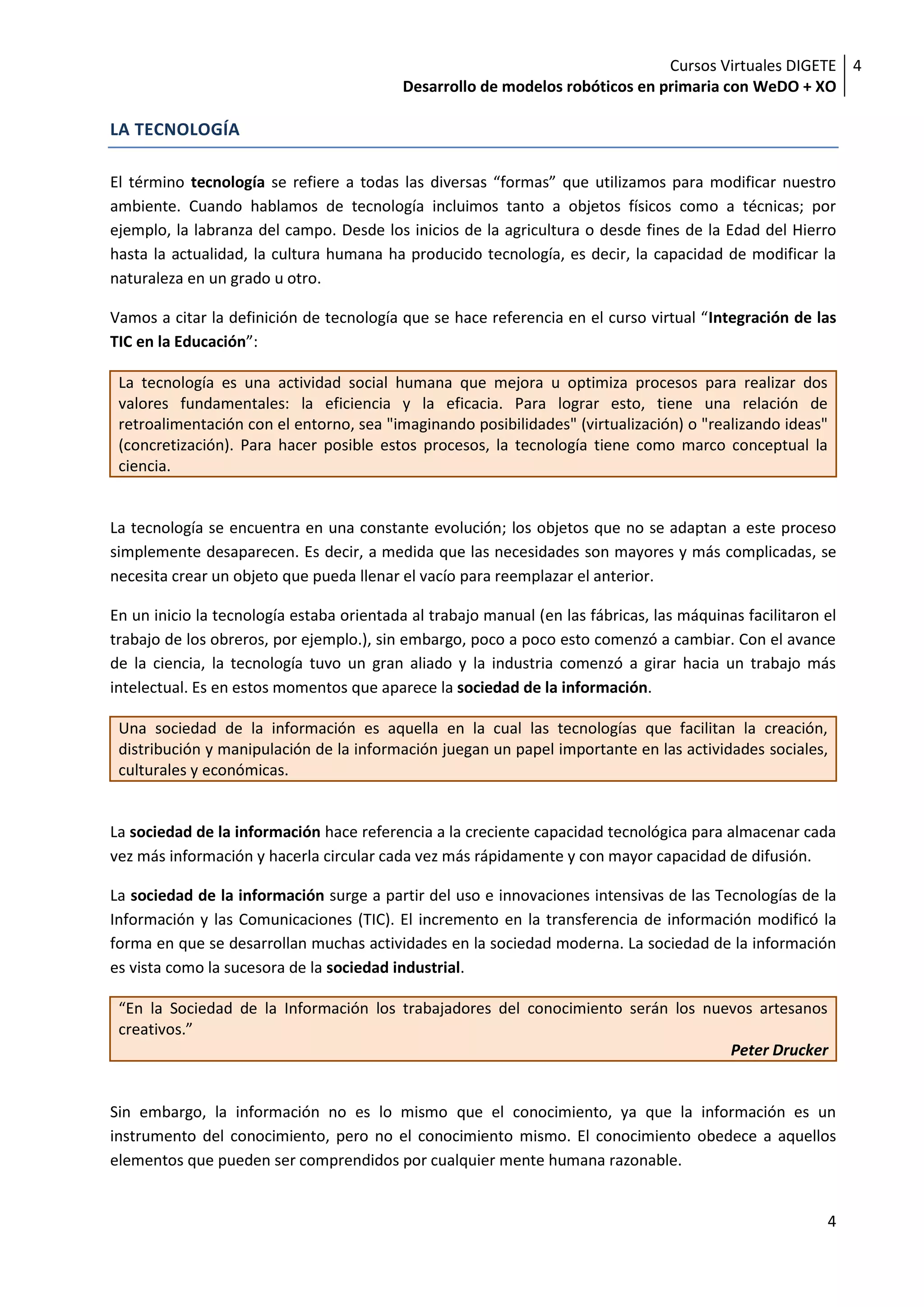 Cursos Virtuales DIGETE 4
                                           Desarrollo de modelos robóticos en primaria con WeDO + XO

LA TECNOLOGÍA

El término tecnología se refiere a todas las diversas “formas” que utilizamos para modificar nuestro
ambiente. Cuando hablamos de tecnología incluimos tanto a objetos físicos como a técnicas; por
ejemplo, la labranza del campo. Desde los inicios de la agricultura o desde fines de la Edad del Hierro
hasta la actualidad, la cultura humana ha producido tecnología, es decir, la capacidad de modificar la
naturaleza en un grado u otro.

Vamos a citar la definición de tecnología que se hace referencia en el curso virtual “Integración de las
TIC en la Educación”:

 La tecnología es una actividad social humana que mejora u optimiza procesos para realizar dos
 valores fundamentales: la eficiencia y la eficacia. Para lograr esto, tiene una relación de
 retroalimentación con el entorno, sea "imaginando posibilidades" (virtualización) o "realizando ideas"
 (concretización). Para hacer posible estos procesos, la tecnología tiene como marco conceptual la
 ciencia.


La tecnología se encuentra en una constante evolución; los objetos que no se adaptan a este proceso
simplemente desaparecen. Es decir, a medida que las necesidades son mayores y más complicadas, se
necesita crear un objeto que pueda llenar el vacío para reemplazar el anterior.

En un inicio la tecnología estaba orientada al trabajo manual (en las fábricas, las máquinas facilitaron el
trabajo de los obreros, por ejemplo.), sin embargo, poco a poco esto comenzó a cambiar. Con el avance
de la ciencia, la tecnología tuvo un gran aliado y la industria comenzó a girar hacia un trabajo más
intelectual. Es en estos momentos que aparece la sociedad de la información.

 Una sociedad de la información es aquella en la cual las tecnologías que facilitan la creación,
 distribución y manipulación de la información juegan un papel importante en las actividades sociales,
 culturales y económicas.


La sociedad de la información hace referencia a la creciente capacidad tecnológica para almacenar cada
vez más información y hacerla circular cada vez más rápidamente y con mayor capacidad de difusión.

La sociedad de la información surge a partir del uso e innovaciones intensivas de las Tecnologías de la
Información y las Comunicaciones (TIC). El incremento en la transferencia de información modificó la
forma en que se desarrollan muchas actividades en la sociedad moderna. La sociedad de la información
es vista como la sucesora de la sociedad industrial.

 “En la Sociedad de la Información los trabajadores del conocimiento serán los nuevos artesanos
 creativos.”
                                                                                  Peter Drucker


Sin embargo, la información no es lo mismo que el conocimiento, ya que la información es un
instrumento del conocimiento, pero no el conocimiento mismo. El conocimiento obedece a aquellos
elementos que pueden ser comprendidos por cualquier mente humana razonable.


                                                                                                         4
 