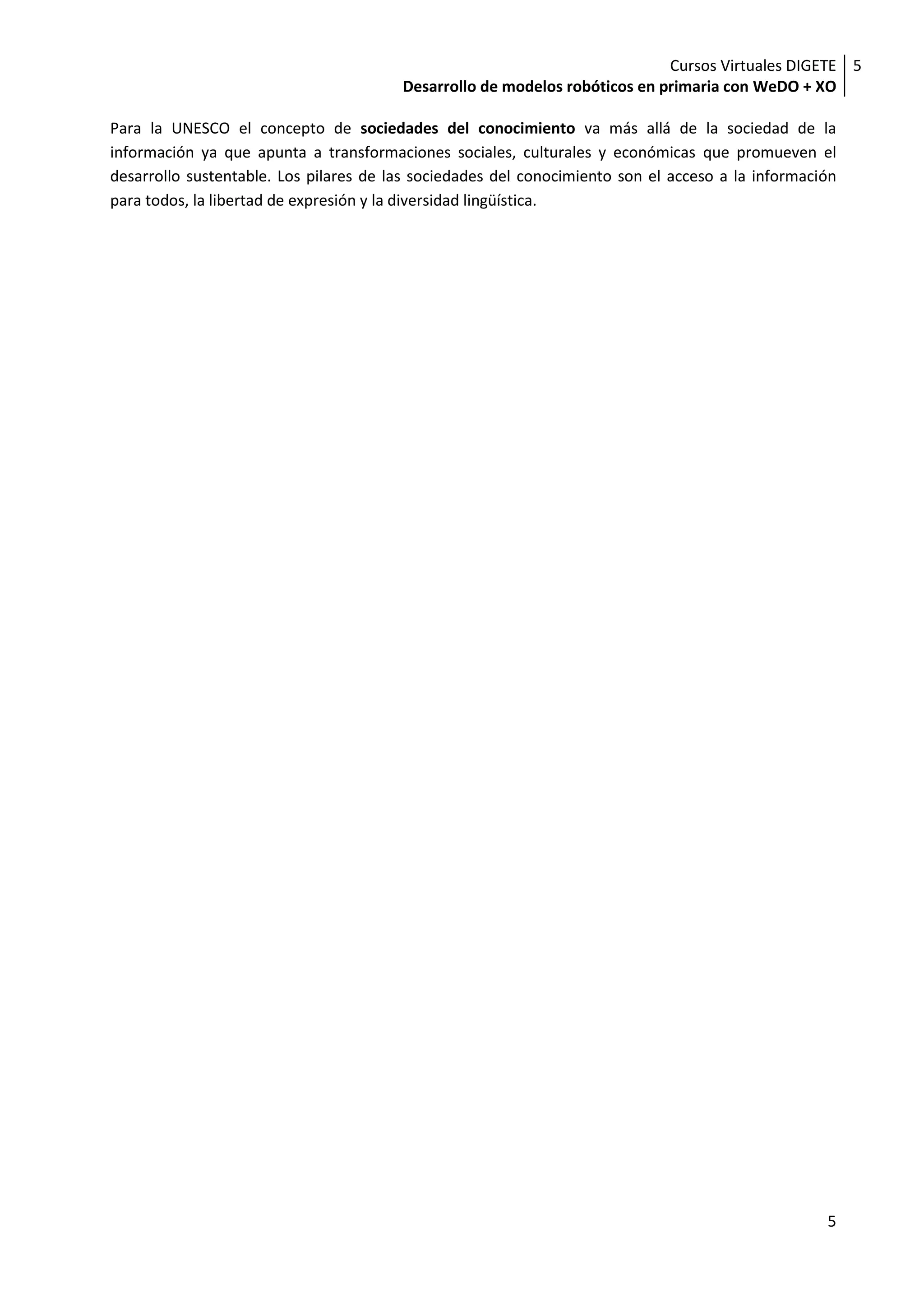 Cursos Virtuales DIGETE 5
                                        Desarrollo de modelos robóticos en primaria con WeDO + XO

Para la UNESCO el concepto de sociedades del conocimiento va más allá de la sociedad de la
información ya que apunta a transformaciones sociales, culturales y económicas que promueven el
desarrollo sustentable. Los pilares de las sociedades del conocimiento son el acceso a la información
para todos, la libertad de expresión y la diversidad lingüística.




                                                                                                   5
 