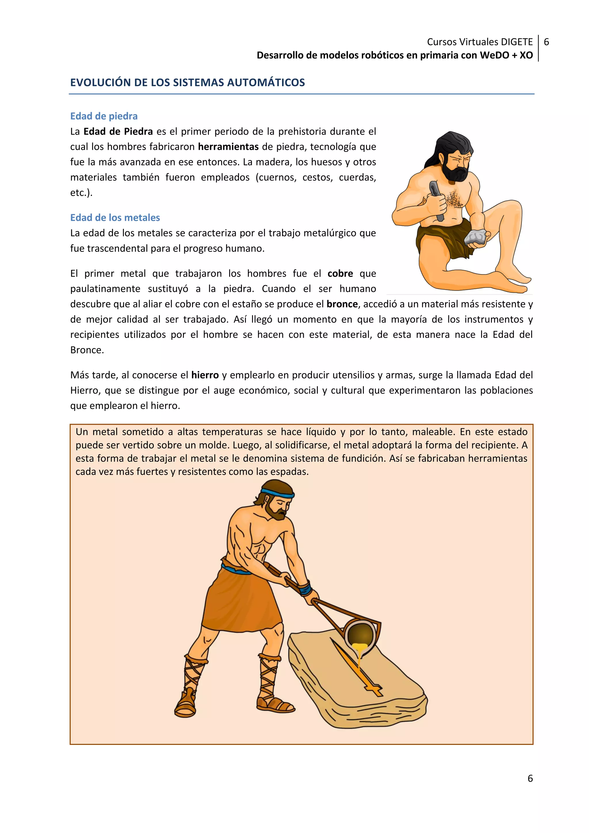 Cursos Virtuales DIGETE 6
                                          Desarrollo de modelos robóticos en primaria con WeDO + XO

EVOLUCIÓN DE LOS SISTEMAS AUTOMÁTICOS

Edad de piedra
La Edad de Piedra es el primer periodo de la prehistoria durante el
cual los hombres fabricaron herramientas de piedra, tecnología que
fue la más avanzada en ese entonces. La madera, los huesos y otros
materiales también fueron empleados (cuernos, cestos, cuerdas,
etc.).

Edad de los metales
La edad de los metales se caracteriza por el trabajo metalúrgico que
fue trascendental para el progreso humano.

El primer metal que trabajaron los hombres fue el cobre que
paulatinamente sustituyó a la piedra. Cuando el ser humano
descubre que al aliar el cobre con el estaño se produce el bronce, accedió a un material más resistente y
de mejor calidad al ser trabajado. Así llegó un momento en que la mayoría de los instrumentos y
recipientes utilizados por el hombre se hacen con este material, de esta manera nace la Edad del
Bronce.

Más tarde, al conocerse el hierro y emplearlo en producir utensilios y armas, surge la llamada Edad del
Hierro, que se distingue por el auge económico, social y cultural que experimentaron las poblaciones
que emplearon el hierro.

 Un metal sometido a altas temperaturas se hace líquido y por lo tanto, maleable. En este estado
 puede ser vertido sobre un molde. Luego, al solidificarse, el metal adoptará la forma del recipiente. A
 esta forma de trabajar el metal se le denomina sistema de fundición. Así se fabricaban herramientas
 cada vez más fuertes y resistentes como las espadas.




                                                                                                       6
 
