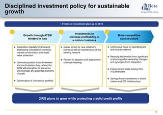 16 
Disciplined investment policy for sustainable growth 
2iRG plans to grow while protecting a solid credit profile 
1 
Growth through ATEM tenders in Italy 
Supportive regulatory framework addressing concessions’ renewal, market concentration and asset value protection 
Dominant position in north-western and south-eastern Italy, where the 2iRG will strengthen its presence and leverage any potential economy of scale 
Optimisation of concession portfolio 
2 
Investments to increase profitability in a mature business 
Capex driven by new redelivery points as well as maintenance of the existing network 
Pioneer in adoption and deployment of smart metering 
3 
More competitive 
cost structure 
Continuous focus on operating and technical excellence 
Reaping the benefits from significant in-sourcing after ownership changes and synergies from integration 
Economies of scale arising from ATEM tenders 
Savings from investments in smart meters and ICT infrastructure 
~ €1.6bn of investment plan up to 2019  