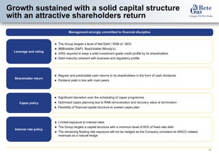 17 
Growth sustained with a solid capital structure with an attractive shareholders return 
Interest rate policy 
Limited exposure to interest rates 
The Group targets a capital structure with a minimum level of 65% of fixed rate debt 
The remaining floating rate exposure will not be hedged as the Company considers its WACC-related revenues as a natural hedge 
The Group targets a level of Net Debt / RAB of ~60% 
BBB/stable (S&P), Baa2/stable (Moody’s) 
2iRG required to keep a solid investment grade credit profile by its shareholders 
Debt maturity coherent with business and regulatory profile 
Leverage and rating 
Management strongly committed to financial discipline 
Shareholder return 
Regular and predictable cash returns to its shareholders in the form of cash dividends 
Dividend yield in line with main peers 
Capex policy 
Significant discretion over the scheduling of capex programme 
Optimised capex planning due to RAB remuneration and recovery value at termination 
Flexibility of financial capital structure to sustain capex plan  