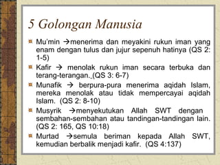 5 Golongan Manusia
 Mu’min menerima dan meyakini rukun iman yang
 enam dengan tulus dan jujur sepenuh hatinya (QS 2:
 1-5)
 Kafir  menolak rukun iman secara terbuka dan
 terang-terangan. (QS 3: 6-7)
 Munafik  berpura-pura menerima aqidah Islam,
 mereka menolak atau tidak mempercayai aqidah
 Islam. (QS 2: 8-10)
 Musyrik menyekutukan Allah SWT dengan
 sembahan-sembahan atau tandingan-tandingan lain.
 (QS 2: 165, QS 10:18)
 Murtad semula beriman kepada Allah SWT,
 kemudian berbalik menjadi kafir. (QS 4:137)
 