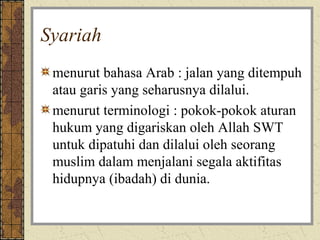 Syariah
 menurut bahasa Arab : jalan yang ditempuh
 atau garis yang seharusnya dilalui.
 menurut terminologi : pokok-pokok aturan
 hukum yang digariskan oleh Allah SWT
 untuk dipatuhi dan dilalui oleh seorang
 muslim dalam menjalani segala aktifitas
 hidupnya (ibadah) di dunia.
 