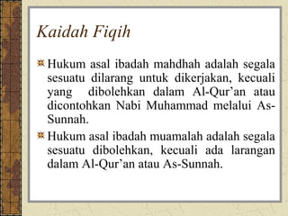 Kaidah Fiqih
 Hukum asal ibadah mahdhah adalah segala
 sesuatu dilarang untuk dikerjakan, kecuali
 yang dibolehkan dalam Al-Qur’an atau
 dicontohkan Nabi Muhammad melalui As-
 Sunnah.
 Hukum asal ibadah muamalah adalah segala
 sesuatu dibolehkan, kecuali ada larangan
 dalam Al-Qur’an atau As-Sunnah.
 