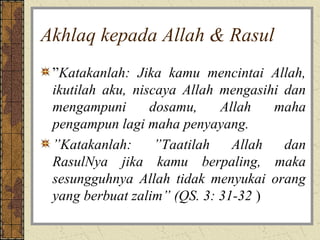 Akhlaq kepada Allah & Rasul
 ”Katakanlah: Jika kamu mencintai Allah,
 ikutilah aku, niscaya Allah mengasihi dan
 mengampuni       dosamu,    Allah   maha
 pengampun lagi maha penyayang.
 ”Katakanlah:      ”Taatilah   Allah   dan
 RasulNya jika kamu berpaling, maka
 sesungguhnya Allah tidak menyukai orang
 yang berbuat zalim” (QS. 3: 31-32 )
 